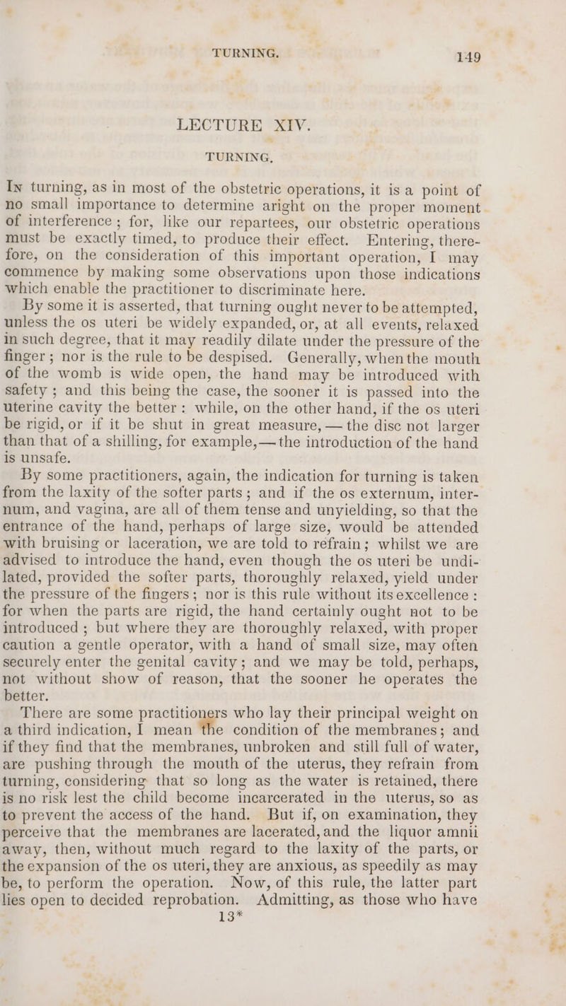 LECTURE XIV. TURNING, In turning, as in most of the obstetric operations, it is a point of of interference ; for, like our repartees, our obstetric operations must be exactly timed, to produce their effect. Entering, there- fore, on the consideration of this important operation, I may commence by making some observations upon those indications which enable the practitioner to discriminate here. By some it is asserted, that turning ought never to be attempted, unless the os uteri be widely expanded, or, at all events, relaxed finger ; nor is the rule to be despised. Generally, whenthe mouth of the womb is wide open, the hand may be introduced with safety ; and this being the case, the sooner it is passed into the be rigid, or if it be shut in great measure, — the disc not larger than that of a shilling, for example,—the introduction of the hand is unsafe. By some practitioners, again, the indication for turning is taken num, and vagina, are all of them tense and unyielding, so that the entrance of the hand, perhaps of large size, would be attended with bruising or laceration, we are told to refrain; whilst we are lated, provided the softer parts, thoroughly relaxed, yield under the pressure of the fingers; nor is this rule without its excellence : for when the parts are rigid, the hand certainly ought not to be introduced ; but where they are thoroughly relaxed, with proper caution a gentle operator, with a hand of small size, may often securely enter the genital cavity; and we may be told, perhaps, not without show of reason, that the sooner he operates the better. There are some practitioners who lay their principal weight on a third indication, I mean the condition of the membranes; and if they find that the membranes, unbroken and still full of water, are pushing through the mouth of the uterus, they refrain from turning, considering that so long as the water is retained, there is no risk lest the child become incarcerated in the uterus, so as to prevent the access of the hand. But if, on examination, they perceive that the membranes are lacerated, and the liquor amnii away, then, without much regard to the laxity of the parts, or the expansion of the os uteri, they are anxious, as speedily as may be, to perform the operation. Now, of this rule, the latter part lies open to decided reprobation. Admitting, as those who have is*
