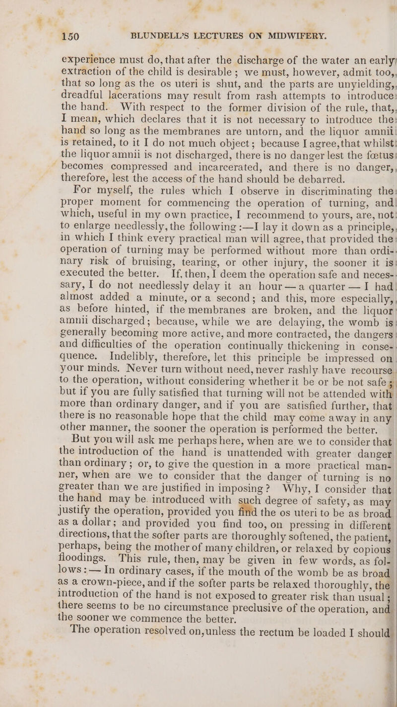 experience must do, that after the discharge of the water an early) extraction of the child is desirable ; we must, however, admit too,, that so Jong as the os uteri is shut, and the parts are unyielding,, dreadful lacerations may result from rash attempts to introduce: the hand. With respect to the former division of the rule, that,, I mean, which declares that it is not necessary to introduce the: hand so long as the membranes are untorn, and the liquor amin is retained, to it I do not much object; because I agree,that whilst! the liquor amnii is not discharged, there is no danger lest the foetus: becomes compressed and incarcerated, and there is no danger,, therefore, lest the access of the hand should be debarred. : For myself, the rules which I observe in discriminating the: proper moment for commencing the operation of turning, and! which, useful in my own practice, I recommend to yours, are, not: to enlarge needlessly, the following :—I lay it down as a principle,, in which I think every practical man will agree, that provided the: operation of turning may be performed without more than ordi-: nary risk of bruising, tearing, or other injury, the sooner it is: executed the better. If, then, I deem the operation safe and neces-. sary, | do not needlessly delay it an hour—a quarter —I had. almost added a minute, or a second; and this, more especially, , as before hinted, if the membranes are broken, and the liquor: amnii discharged; because, while we are delaying, the womb is: generally becoming more active, and more contracted, the dangers | and difficulties of the operation continually thickening in conse-. quence. Indelibly, therefore, let this principle be impressed on. your minds. Never turn without need, never rashly have recourse to the operation, without considering whether it be or be not safe zi but if you are fully satisfied that turning will not be attended with. more than ordinary danger, and if you are satisfied further, that. there is no reasonable hope that the child may come away in any. other manner, the sooner the operation is performed the better. | But you will ask me perhaps here, when are we to consider that | the introduction of the hand is unattended with greater danger | than ordinary ; or, to give the question in a more practical man-_ the hand may be. introduced with such degree of safety, as may lows :— In ordinary cases, if the mouth of the womb be as broad as a crown-piece, and if the softer parts be relaxed thoroughly, the introduction of the hand is not exposed to greater risk than usual 3 there seems to be no circumstance preclusive of the operation, and the sooner we commence the better, ‘ The operation resolved on, unless the rectum be loaded I should”