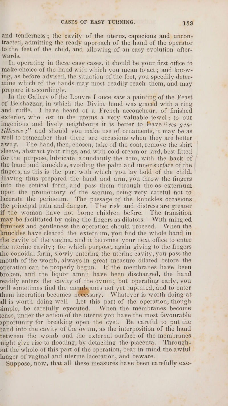 and tenderness; the cavity of the uterus, capacious and uncon- tracted, admitting the ready approach of the hand of the operator to the feet of the child, and allowing of an easy evolution after- wards. In operating in these easy cases, it should be your first office to make choice of the hand with which you mean to act; and know- ing, as before advised, the situation of the feet, you speedily deter- mine which of the hands may most readily reach them, and may prepare it accordingly. In the Gallery of the Louvre I once saw a painting of the Feast of Belshazzar, in which the Divine hand was graced with a ring and ruffle. I have heard of a French accoucheur, of finished exterior, who lost in the uterus a very valuable jewel: to our ingenious and lively neighbours it is better to feave “ces gen- tillesses ;?? and should you make use of ornaments, it may be as well to remember that there are occasions when they are better away. The hand, then, chosen, take off the coat, remove the shirt sleeve, abstract your rings, and with cold cream or lard, best fitted for the purpose, lubricate abundantly the arm, with the back of the hand and knuckles, avoiding the palm and inner surface of the fingers, as this is the part with which you lay hold of the child. Having thus prepared the hand and arm, you throw the fingers into the conical form, and pass them through the os externum upon the promontory of the sacrum, being very careful not to lacerate the perineum. The passage of the knuckles occasions the principal pain and danger. The risk and distress are greater if the woman have not borne children before. The transition may be facilitated by using the fingers as dilators. With mingled firmness and gentleness the operation should proceed. When the knuckles have cleared the externum, you find the whole hand in the cavity of the vagina, and it becomes your next office to enter the uterine cavity ; for which purpose, again giving to the fingers the conoidal form, slowly entering the uterine cavity, you pass the mouth of the womb, always in great measure dilated before the operation can be properly begun. If the membranes have been broken, and the liquor amnii have been discharg red, the hand readily enters the cavity of the ovum; but operating early, you will sometimes find the meggyanes not yet ruptured, and to enter them laceration becomes neeessary. Whatever is worth doing at all is worth doing well. Let this part of the operation, though simple, be carefully executed. When the membranes become fense, under the action of the uterus you have the most favourable opportunity for breaking open the cyst. Be careful to put the hand into the cavity of the ovum, as the interposition of the hand between the womb and the external surface of the membranes night give rise to flooding, by detaching the placenta. Through- yut the whole of this part of the operation, bear in mind the awful langer of vaginal and uterine laceration, and beware. Suppose, now, that all these measures have been carefully exe-