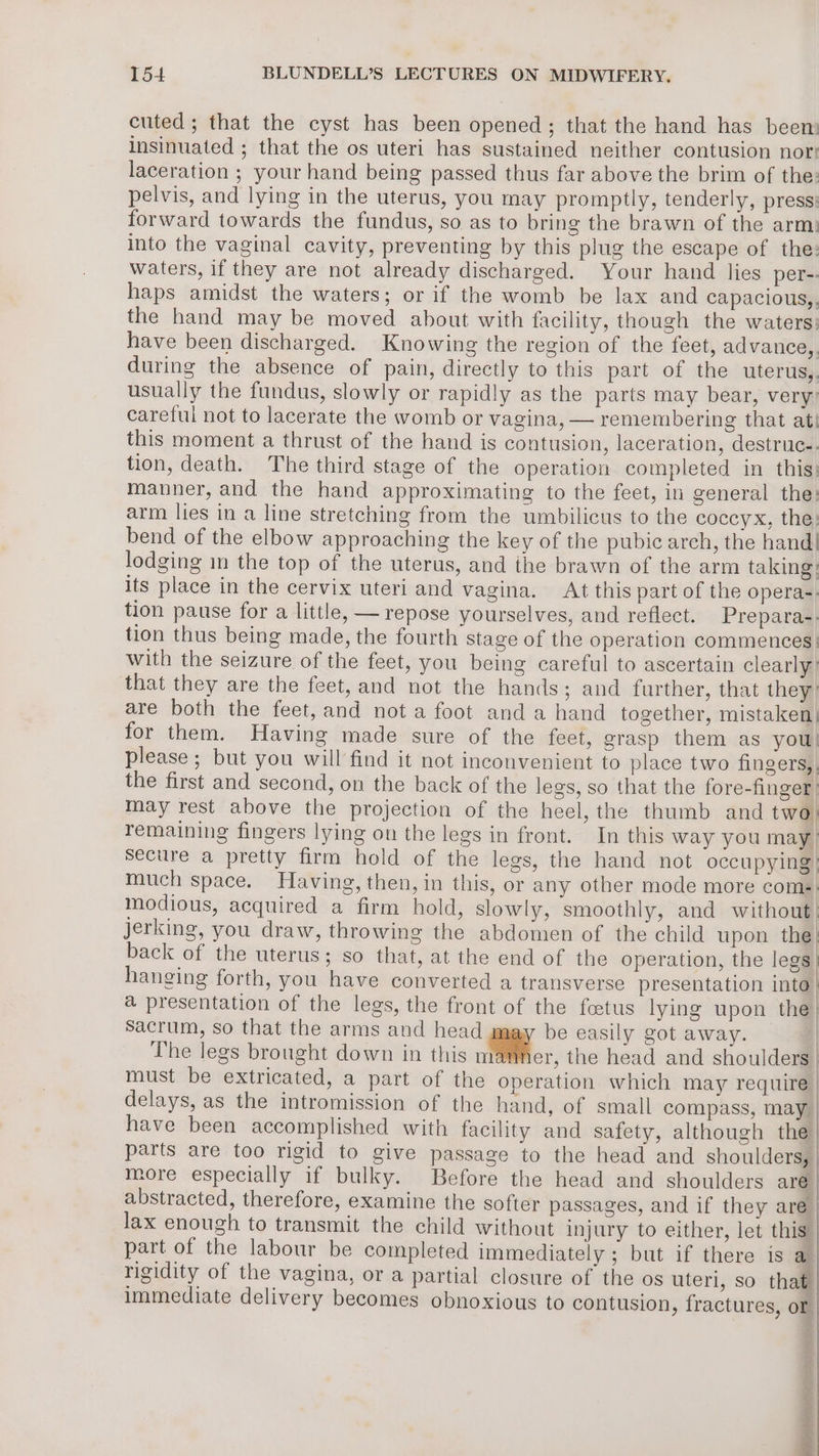 cuted; that the cyst has been opened; that the hand has been: insinuated ; that the os uteri has sustained neither contusion nor: laceration ; your hand being passed thus far above the brim of the: pelvis, and lying in the uterus, you may promptly, tenderly, press: forward towards the fundus, so as to bring the brawn of the arm: into the vaginal cavity, preventing by this plug the escape of the: waters, if they are not already discharged. Your hand lies per-. haps amidst the waters; or if the womb be lax and capacious,, the hand may be moved about with facility, though the waters: have been discharged. Knowing the region of the feet, advance,, during the absence of pain, directly to this part of the uterus,. usually the fundus, slowly or rapidly as the parts may bear, very: careful not to lacerate the womb or vagina, — remembering that ati this moment a thrust of the hand is contusion, laceration, destruc-. tion, death. The third stage of the operation completed in this: manner, and the hand approximating to the feet, in general the: arm lies in a line stretching from the umbilicus to the coccyx, the: bend of the elbow approaching the key of the pubic arch, the hand. lodging im the top of the uterus, and the brawn of the arm taking: its place in the cervix uteri and vagina. At this part of the operas. tion pause for a little, — repose yourselves, and reflect. Prepara-; tion thus being made, the fourth stage of the operation commences} with the seizure of the feet, you being careful to ascertain clearly: that they are the feet, and not the hands; and further, that they’ are both the feet, and not a foot anda hand together, mistaken: for them. Having made sure of the feet, grasp them as you! please ; but you will find it not inconvenient to place two fingers,, the first and second, on the back of the legs, so that the fore-finger| may rest above the projection of the heel, the thumb and two: remaining fingers lying on the legs in front. In this way you may}! secure a pretty firm hold of the legs, the hand not occupying} much space. Having, then, in this, or any other mode more coms) modious, acquired a firm hold, slowly, smoothly, and without| Jerking, you draw, throwing the abdomen of the child upon the} back of the uterus; so that, at the end of the operation, the legs | hanging forth, you have converted a transverse presentation into | a presentation of the legs, the front of the foetus lying upon the| Sacrum, so that the arms and head be easily got away. | The legs brought down in this mamner, the head and shoulders | must be extricated, a part of the operation which may require | delays, as the intromission of the hand, of small compass, may have been accomplished with facility and safety, although the parts are too rigid to give passage to the head and shoulders, | more especially if bulky. Before the head and shoulders are abstracted, therefore, examine the softer passages, and if they are lax enough to transmit the child without injury to either, let this part of the labour be completed immediately ; but if there is a rigidity of the vagina, or a partial closure of the os uteri, so that immediate delivery becomes obnoxious to contusion, fractures, or