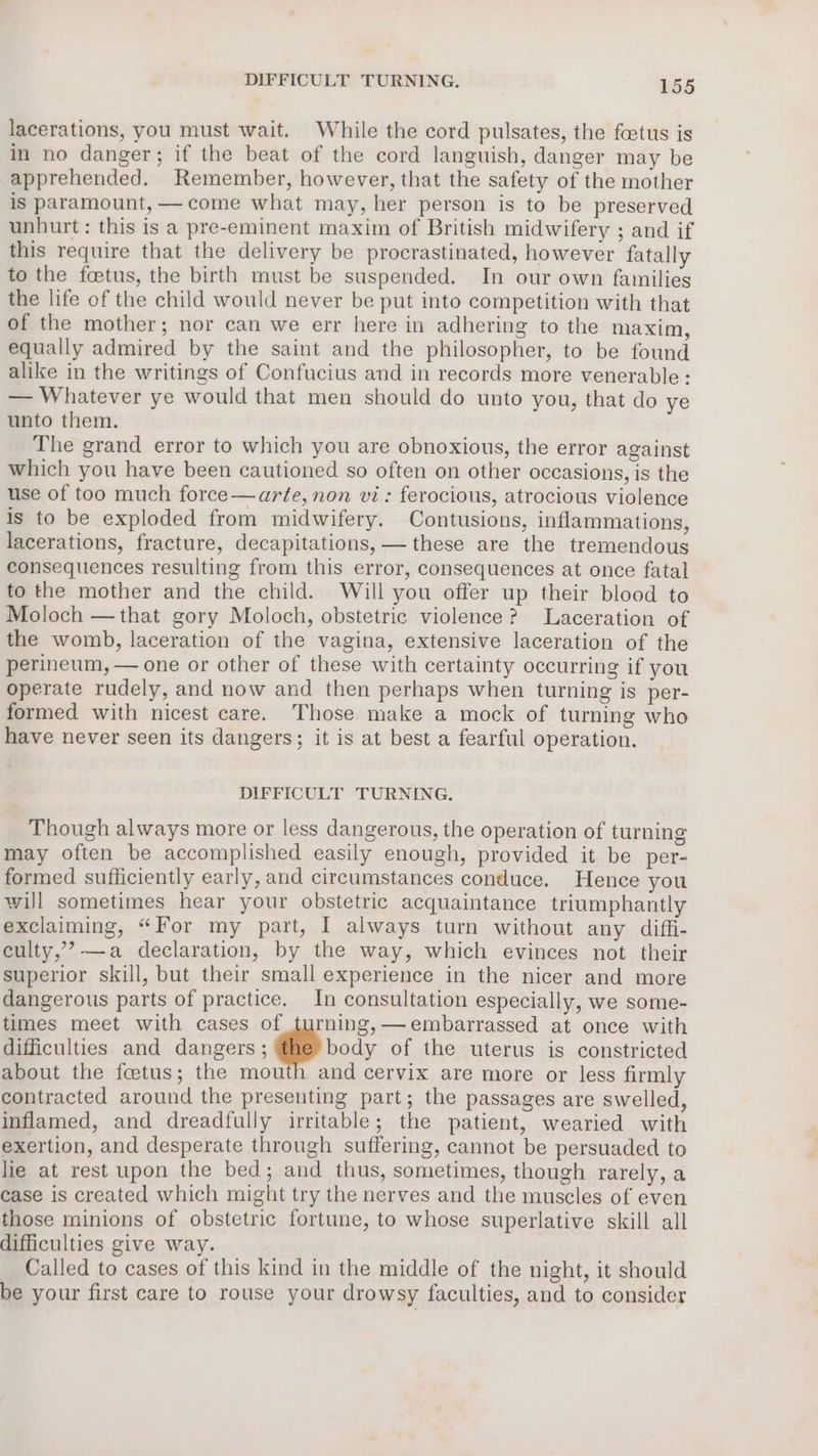 lacerations, you must wait. While the cord pulsates, the foetus is in no danger; if the beat of the cord languish, danger may be apprehended. Remember, however, that the safety of the mother is paramount, —come what may, her person is to be preserved unhurt: this is a pre-eminent maxim of British midwifery ; and if this require that the delivery be procrastinated, however fatally to the foetus, the birth must be suspended. In our own families the life of the child would never be put into competition with that of the mother; nor can we err here in adhering to the maxim, equally admired by the saint and the philosopher, to be found alike in the writings of Confucius and in records more venerable : — Whatever ye would that men should do unto you, that do ye unto them. The grand error to which you are obnoxious, the error against which you have been cautioned so often on other occasions, is the use of too much force —arte, non vi: ferocious, atrocious violence Is to be exploded from midwifery. Contusions, inflammations, lacerations, fracture, decapitations, — these are the tremendous consequences resulting from this error, consequences at once fatal to the mother and the child. Will you offer up their blood to Moloch —that gory Moloch, obstetric violence? Laceration of the womb, laceration of the vagina, extensive laceration of the perineum, — one or other of these with certainty occurring if you operate rudely, and now and then perhaps when turning is per- formed with nicest care. Those make a mock of turning who have never seen its dangers; it is at best a fearful operation. DIFFICULT TURNING. Though always more or less dangerous, the operation of turning may often be accomplished easily enough, provided it be per- formed sufficiently early, and circumstances conduce. Hence you will sometimes hear your obstetric acquaintance triumphantly exclaiming, “For my part, I always turn without any diffi- culty,’-—a declaration, by the way, which evinces not their superior skill, but their small experience in the nicer and more dangerous parts of practice. In consultation especially, we some- times meet with cases of turning, embarrassed at once with difficulties and dangers; he body of the uterus is constricted about the fcetus; the mouth and cervix are more or less firmly contracted around the presenting part; the passages are swelled, inflamed, and dreadfully irritable; the patient, wearied with exertion, and desperate through suffering, cannot be persuaded to lie at rest upon the bed; and thus, sometimes, though rarely, a case is created which might try the nerves and the muscles of even those minions of obstetric fortune, to whose superlative skill all difficulties give way. Called to cases of this kind in the middle of the night, it should be your first care to rouse your drowsy faculties, and to consider