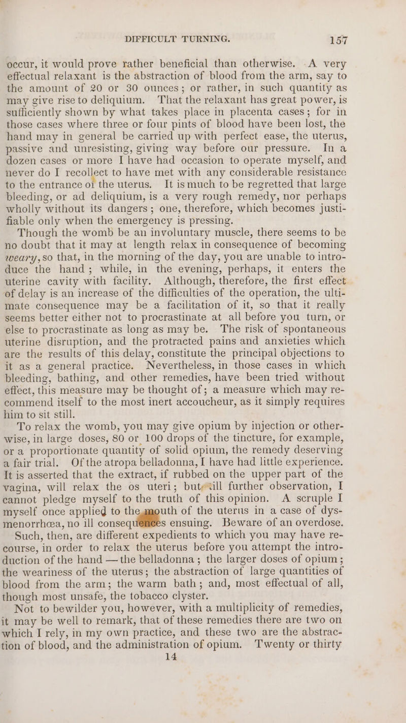 occur, it would prove rather beneficial than otherwise. .A very effectual relaxant is the abstraction of blood from the arm, say to the amount of 20 or 30 ounces; or rather, in such quantity as may give riseto deliquium. That the relaxant has great power, is sufficiently shown by what takes place in placenta cases; for in those cases where three or four pints of blood have been lost, the hand may in general be carried up with perfect ease, the uterus, passive and unresisting, giving way before our pressure. Ina dozen cases or more I have had occasion to operate myself, and never do I recollect to have met with any considerable resistance to the entrance oi the uterus. It ismuch to be regretted that large bleeding, or ad deliquium, is a very rough remedy, nor perhaps wholly without its dangers; one, therefore, which becomes justi- fiable only when the emergency is pressing. Though the womb be an involuntary muscle, there seems to be no doubt that it may at length relax in consequence of becoming weary, so that, in the morning of the day, you are unable to intro- duce the hand; while, in the evening, perhaps, it enters the uterine cavity with facility. Although, therefore, the first effect of delay is an increase of the difficulties of the operation, the ulti- mate consequence may be a facilitation of it, so that it really seems better either not to procrastinate at all before you turn, or else to procrastinate as long as may be. The risk of spontaneous uterine disruption, and the protracted pains and anxieties which are the results of this delay, constitute the principal objections to it as a general practice. Nevertheless, in those cases in which bleeding, bathing, and other remedies, have been tried without effect, this measure may be thought of; a measure which may re- commend itself to the most inert accoucheur, as it simply requires him to sit still. To relax the womb, you may give opium by injection or other- wise, in large doses, 80 or 100 drops of the tincture, for example, or a proportionate quantity of solid opium, the remedy deserving a fair trial. Of the atropa belladonna, I have had little experience. It is asserted that the extract, if rubbed on the upper part of the vagina, will relax the os uteri; butewll further observation, I eannot pledge myself to the truth of this opinion. A scruple I myself once applied to thegmouth of the uterus in a case of dys- menorrhea, no ill consequilites ensuing. Beware of an overdose. Such, then, are different expedients to which you may have re- course, in order to relax the uterus before you attempt the intro- duction of the hand —the belladonna ; the larger doses of opium ; the weariness of the uterus; the abstraction of large quantities of blood from the arm; the warm bath; and, most effectual of all, though most unsafe, the tobacco clyster. Not to bewilder you, however, with a multiplicity of remedies, it may be well to remark, that of these remedies there are two on which I rely, in my own practice, and these two are the abstrac- tion of blood, and the administration of opium. ‘Twenty or thirty 14