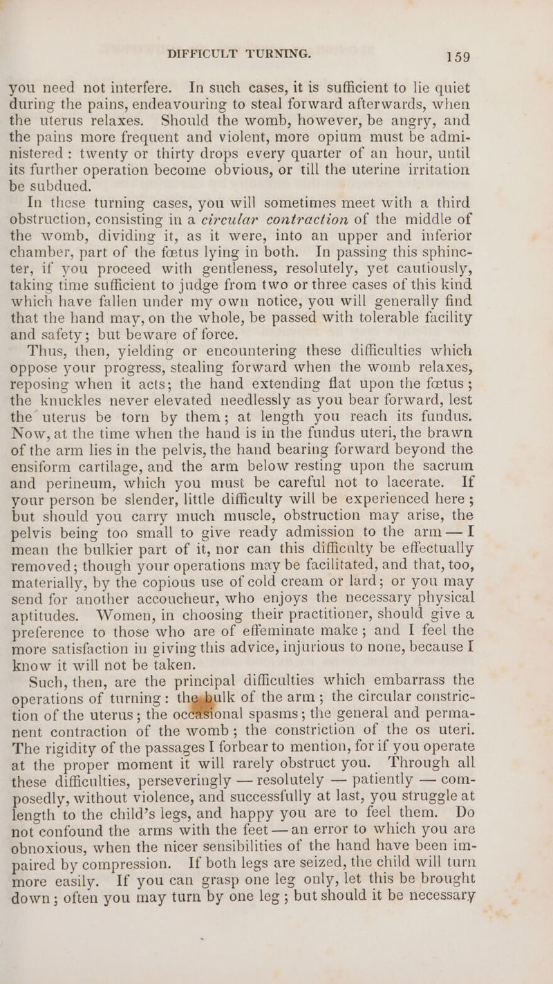 you need not interfere. In such cases, it is sufficient to lie quiet during the pains, endeavouring to steal forward afterwards, when the uterus relaxes. Should the womb, however, be angry, and the pains more frequent and violent, more opium must be admi- nistered : twenty or thirty drops every quarter of an hour, until its further operation become obvious, or till the uterine irritation be subdued. In these turning cases, you will sometimes meet with a third obstruction, consisting in a circular contraction of the middle of the womb, dividing it, as it were, into an upper and inferior chamber, part of the foetus lying in both. In passing this sphinc- ter, if you proceed with gentleness, resolutely, yet cautiously, taking time sufficient to judge from two or three cases of this kind which have fallen under my own notice, you will generally find that the hand may, on the whole, be passed with tolerable facility and safety; but beware of force. Thus, then, yielding or encountering these difficulties which oppose your progress, stealing forward when the womb relaxes, reposing when it acts; the hand extending flat upon the fetus ; the knuckles never elevated needlessly as you bear forward, lest the uterus be torn by them; at length you reach its fundus. Now, at the time when the hand is in the fundus uteri, the brawn of the arm lies in the pelvis, the hand bearing forward beyond the ensiform cartilage, and the arm below resting upon the sacrum and perineum, which you must be careful not to lacerate. If your person be slender, little difficulty will be experienced here ; but should you carry much muscle, obstruction may arise, the pelvis being too small to give ready admission to the arm—I mean the bulkier part of it, nor can this difficulty be effectually removed; though your operations may be facilitated, and that, too, materially, by the copious use of cold cream or lard; or you may send for another accoucheur, who enjoys the necessary physical aptitudes. Women, in choosing their practitioner, should give a preference to those who are of effeminate make; and [I feel the more satisfaction in giving this advice, injurious to none, because I know it will not be taken. Such, then, are the principal difficulties which embarrass the operations of turning: thegbulk of the arm; the circular constric- tion of the uterus; the occasional spasms; the general and perma- nent contraction of the womb; the constriction of the os uteri. The rigidity of the passages I forbear to mention, for if you operate at the proper moment it will rarely obstruct you. Through all these difficulties, perseveringly — resolutely — patiently — com- posedly, without violence, and successfully at last, you struggle at length to the child’s legs, and happy you are to feel them. Do not confound the arms with the feet —an error to which you are obnoxious, when the nicer sensibilities of the hand have been im- paired by compression. If both legs are seized, the child will turn more easily. If you can grasp one leg only, let this be brought down; often you may turn by one leg ; but should it be necessary
