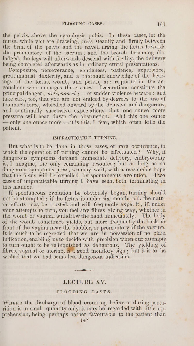 the pelvis, above the symphysis pubis. In these cases, let the nurse, while you are drawing, press steadily and firmly between the brim of the pelvis and the navel, urging the foetus towards the promontory of the sacrum; and the breech becoming dis- lodged, the legs will afterwards descend with facility, the delivery being completed afterwards as in ordinary crural presentations. Composure, perseverance, gentleness, patience, experience, great manual dexterity, and a thorough knowledge of the bear- ings of the foetus, womb, and pelvis, are requisite in the ac- couchenr who manages these cases. Lacerations constitute the principal danger; arte, non vi ; —of sudden violence beware: and take care, too, that you are not enticed by degrees to the use of too much force, wheedled onward by the delusive and dangerous, and continually successive expectations, that one ounce more pressure will-bear down the obstruction. Ah! this one ounce — only one ounce more —it is this, I fear, which often kills the patient. IMPRACTICABLE TURNING. But what is to be done in those cases, of rare occurrence, in which the operation of turning cannot be effectuated ?) Why, if dangerous symptoms demand immediate delivery, embryotomy is, I imagine, the only remaining resource; but so long as no dangerous symptoms press, we may wait, with a reasonable hope that the foetus will be expelled by spontaneous evolution. ‘T'wo eases of impracticable turning I have seen, both terminating in this manner. , If spontaneous evolution be obviously begun, turning should not be attempted ; if the foetus is under six months old, the natu- ral efforts may be trusted, and will frequently expel it; if, under your attempts to turn, you feel any fibres giving way, whether in the womb or vagina, withdraw the hand immediately. The body of the womb sometimes yields, but more frequently the back or front of the vagina near the bladder, or promontory of the sacrum. It is much to be regretted that we are in possession of no plain indication, enabling us to decide with precision when our attempts to turn ought to be relinquished as dangerous. The yielding of fibres, vaginal or uterine, isa good monitory sign; but it is to be wished that we had some less dangerous indication. LECTURE XV. FLOODING CASES. Wuere the discharge of blood occurring before or during partu- rition is in small quantity only,it may be regarded with little ap- prehension, being perhaps rather favourable to the patient than 14*