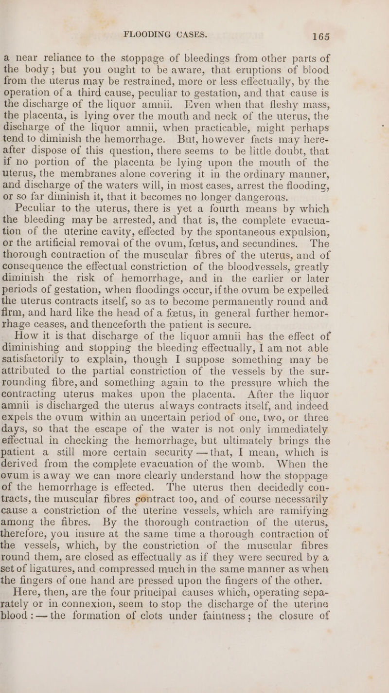 a near reliance to the stoppage of bleedings from other parts of the body; but you ought to be aware, that eruptions of blood from the uterus may be restrained, more or less effectually, by the operation of a third cause, peculiar to gestation, and that cause is the discharge of the liquor amnii. Even when that fleshy mass, the placenta, is lying over the mouth and neck of the uterus, the discharge of the liquor amnii, when practicable, might perhaps tend to diminish the hemorrhage. But, however facts may here- after dispose of this question, there seems to be little doubt, that if no portion of the placenta be lying upon the mouth of the uterus, the membranes alone covering it in the ordinary manner, and discharge of the waters will, in most cases, arrest the flooding, or so far diminish it, that it becomes no longer dangerous. Peculiar to the uterus, there is yet a fourth means by which the bleeding may be arrested, and that is, the complete evacua- tion of the uterine cavity, effected by the spontaneous expulsion, or the artificial removal of the ovum, foetus, and secundines. The thorough contraction of the muscular fibres of the uterus, and of consequence the effectual constriction of the bloodvessels, greatly diminish the risk of hemorrhage, and in the earlier or later periods of gestation, when floodings occur, if the ovum be expelled the uterus contracts itself, so as to become permanently round and firm, and hard like the head of a foetus, in general further hemor- rhage ceases, and thenceforth the patient is secure. How it is that discharge of the liquor amnii has the effect of diminishing and stopping the bleeding effectually, I am not able satisfactorily to explain, though I suppose something may be attributed to the partial constriction of the vessels by the sur- rounding fibre,and something again to the pressure which the contracting uterus makes upon the placenta. After the liquor amnil is discharged the uterus always contracts itself, and indeed expels the ovum within an uncertain period of one, two, or three days, so that the escape of the water is not only immediately effectual in checking the hemorrhage, but ultimately brings the patient a still more certain security —that, I mean, which is derived from the complete evacuation of the womb. When the ovum is away we can more clearly understand how the stoppage of the hemorrhage is effected. The uterus then decidedly con- tracts, the muscular fibres contract too, and of course necessarily cause a constriction of the uterine vessels, which are ramifying among the fibres. By the thorough contraction of the uterus, therefore, you insure at the same time a thorough contraction of the vessels, which, by the constriction of the muscular fibres round them, are closed as effectually as if they were secured by a set of ligatures, and compressed much in the same manner as when the fingers of one hand are pressed upon the fingers of the other. Here, then, are the four principal causes which, operating sepa- rately or in connexion, seem to stop the discharge of the uterine blood:—-the formation of clots under faintness; the closure of