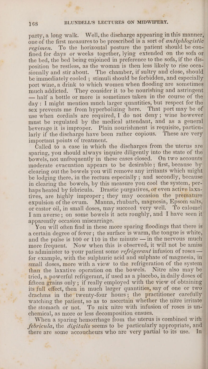 . 4 168 BLUNDELL’S LECTURES ON MIDWIFERY. one of the first measures to be prescribed is a sort of antiphlogistic position be restless, as the woman is then less likely to rise occa- — half a bottle or more is sometimes taken in the course of the important points of treatment. Called to a case in which the discharges from the uterus are bowels, not unfrequently in these cases closed. On two accounts moderate evacuation appears to be desirable; first, because by clearing out the bowels you will remove any irritants which might in clearing the bowels, by this measure you cool the system, per- haps heated by febricula. Drastic purgatives, or even active laxa- tives, are highly improper; they may occasion the premature expulsion of the ovum. Manna, rhubarb, magnesia, Epsom salts, or castor oil, in small doses, may succeed very well. ‘To calomel I am averse; on some bowels it acts roughly, and I have seen it apparently occasion miscarriage. You will often find in these more sparing floodings that there is a certain degree of fever; the surface is warm, the tongue is white, and the pulse is 100 or 110 in the minute — in the nervous much more frequent. Now when this is observed, it will not be amiss to administer to your patient some refrigerant infusion of roses — for example, with the sulphuric acid and sulphate of magnesia, in small doses, more with a view to the refrigeration of the system than the laxative operation on the bowels. Nitre also may be tried, a powerful refrigerant, if used as a placebo, in daily doses of fifteen grains only ; if really employed with the view of obtaining drachms in the twenty-four hours; the practitioner carefully watching the patient, so as to ascertain whether the nitre irritate the stomach or not. To mix nitre with infusion of roses is un- chemical, as more or less decomposition ensues. febricula, the digitalis seems to be particularly appropriate, and