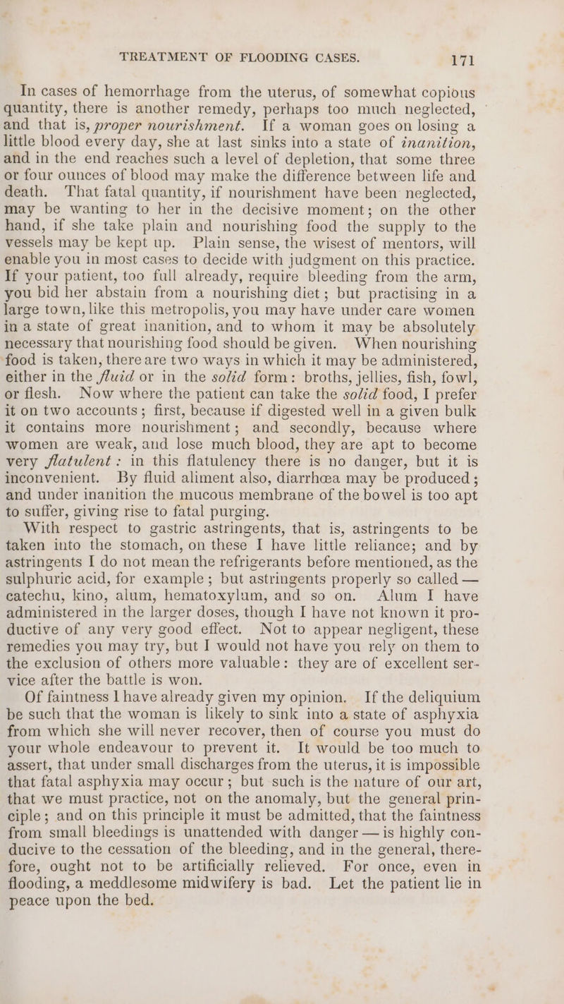 In cases of hemorrhage from the uterus, of somewhat copious quantity, there is another remedy, perhaps too much neglected, ~ and that is, proper nourishment. If a woman goes on losing a little blood every day, she at last sinks into a state of inanition, and in the end reaches such a level of depletion, that some three or four ounces of blood may make the difference between life and death. That fatal quantity, if nourishment have been neglected, may be wanting to her in the decisive moment; on the other hand, if she take plain and nourishing food the supply to the vessels may be kept up. Plain sense, the wisest of mentors, will enable you in most cases to decide with judgment on this practice. If your patient, too full already, require bleeding from the arm, you bid her abstain from a nourishing diet; but practising in a large town, like this metropolis, you may have under care women in a state of great inanition, and to whom it may be absolutely necessary that nourishing food should be given. When nourishing food is taken, there are two ways in which it may be administered, either in the fluzd or in the solid form: broths, jellies, fish, fowl, or flesh. Now where the patient can take the solid food, I prefer it on two accounts; first, because if digested well in a given bulk it contains more nourishment; and secondly, because where women are weak, and lose much blood, they are apt to become very flatulent: in this flatulency there is no danger, but it is inconvenient. By fluid aliment also, diarrhcea may be produced ; and under inanition the mucous membrane of the bowel is too apt to suffer, giving rise to fatal purging. With respect to gastric astringents, that is, astringents to be taken into the stomach, on these I have little reliance; and by astringents I do not mean the refrigerants before mentioned, as the sulphuric acid, for example; but astringents properly so called — catechu, kino, alum, hematoxylum, and so on. Alum I have administered in the larger doses, though I have not known it pro- ductive of any very good effect. Not to appear negligent, these remedies you may try, but I would not have you rely on them to the exclusion of others more valuable: they are of excellent ser- vice after the battle is won. Of faintness | have already given my opinion. If the deliquium be such that the woman is likely to sink into a state of asphyxia from which she will never recover, then of course you must do your whole endeavour to prevent it. It would be too much to assert, that under small discharges from the uterus, it is impossible that fatal asphyxia may occur; but such is the nature of our art, that we must practice, not on the anomaly, but the general prin- ciple; and on this principle it must be admitted, that the faintness from small bleedings is unattended with danger — is highly con- ducive to the cessation of the bleeding, and in the general, there- fore, ought not to be artificially relieved. For once, even in flooding, a meddlesome midwifery is bad. Let the patient lie in peace upon the bed.