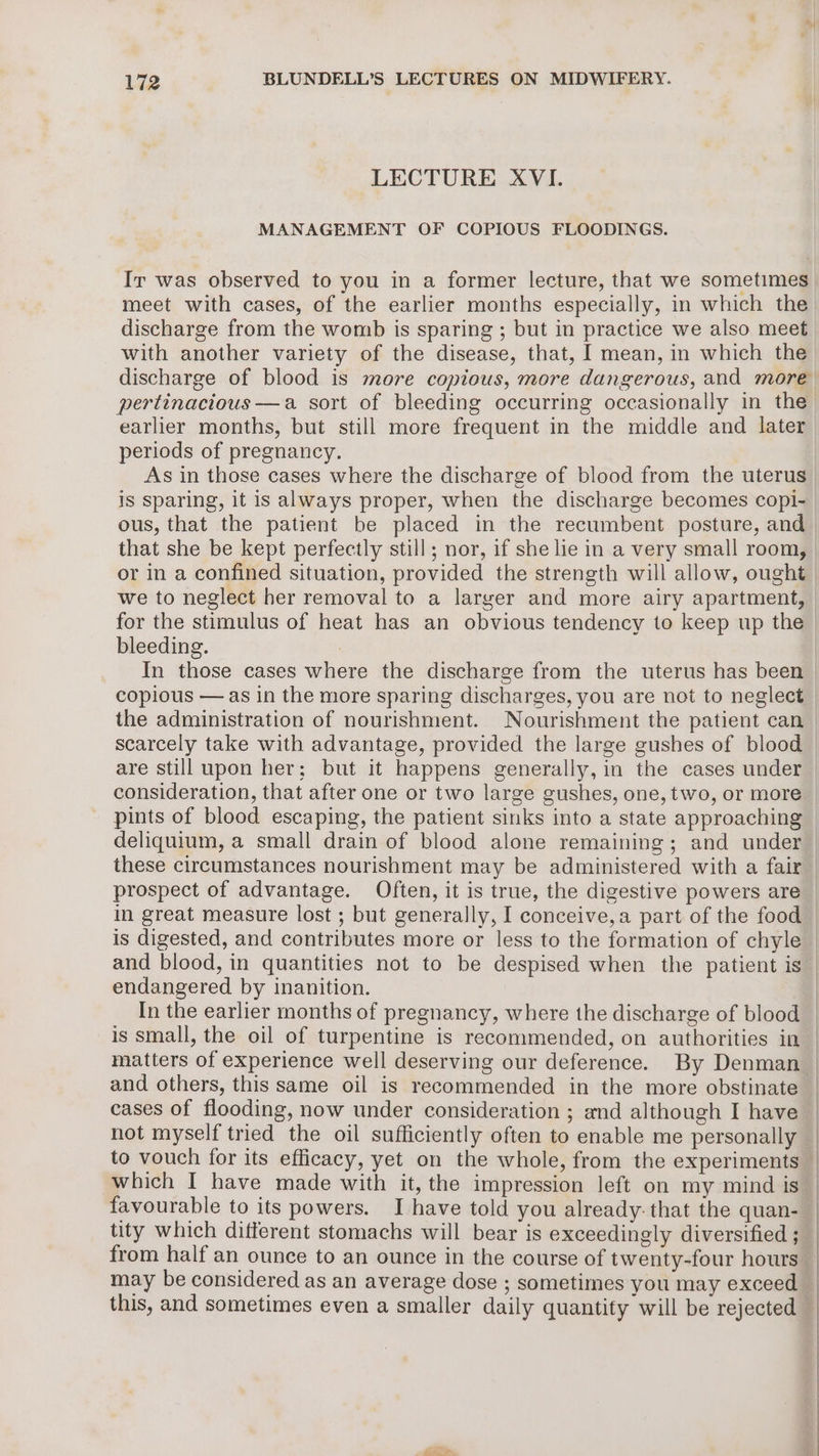LECTURE XVI. MANAGEMENT OF COPIOUS FLOODINGS. Ir was observed to you in a former lecture, that we sometimes meet with cases, of the earlier months especially, in which the discharge from the womb is sparing ; but in practice we also meet with another variety of the disease, that, I mean, in which the earlier months, but still more frequent in the middle and later periods of pregnancy. As in those cases where the discharge of blood from the uterus is sparing, it is always proper, when the discharge becomes copi- ous, that the patient be placed in the recumbent posture, and we to neglect her removal to a larger and more airy apartment, for the stimulus of heat has an obvious tendency to keep up the bleeding. : In those cases where the discharge from the uterus has been copious — as in the more sparing discharges, you are not to neglect the administration of nourishment. Nourishment the patient can scarcely take with advantage, provided the large gushes of blood deliquium, a small drain of blood alone remaining; and under these circumstances nourishment may be administered with a fair prospect of advantage. Often, it is true, the digestive powers are in great measure lost ; but generally, I conceive,a part of the food is digested, and contributes more or less to the formation of chyle and blood, in quantities not to be despised when the patient is endangered by inanition. In the earlier months of pregnancy, where the discharge of blood is small, the oil of turpentine is recommended, on authorities in and others, this same oil is recommended in the more obstinate cases of flooding, now under consideration ; and although I have from half an ounce to an ounce in the course of twenty-four hours may be considered as an average dose ; sometimes you may exceed this, and sometimes even a smaller daily quantity will be rejected