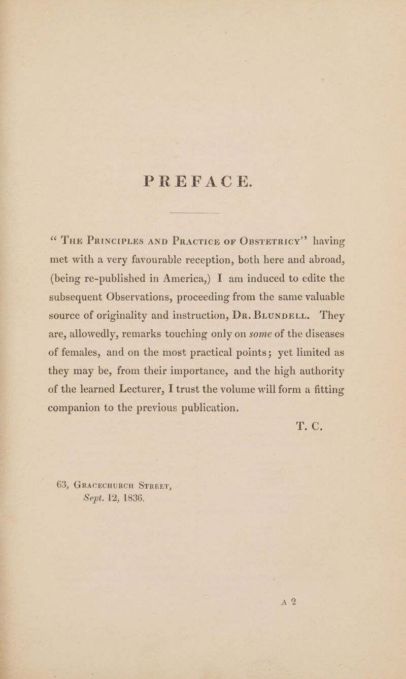 PREFACE. “THe PrincipLes AND Practice or Opsrerricy’” having met with a very favourable reception, both here and abroad, (being re-published in America,) I am induced to edite the subsequent Observations, proceeding from the same valuable source of originality and instruction, Dr. BLUNDELL. They are, allowedly, remarks touching only on some of the diseases of females, and on the most practical points; yet limited as they may be, from their importance, and the high authority of the learned Lecturer, I trust the volume will form a fitting companion to the previous publication. T. C. 63, GRACECHURCH STREET, Sept. 12, 1836, Ae