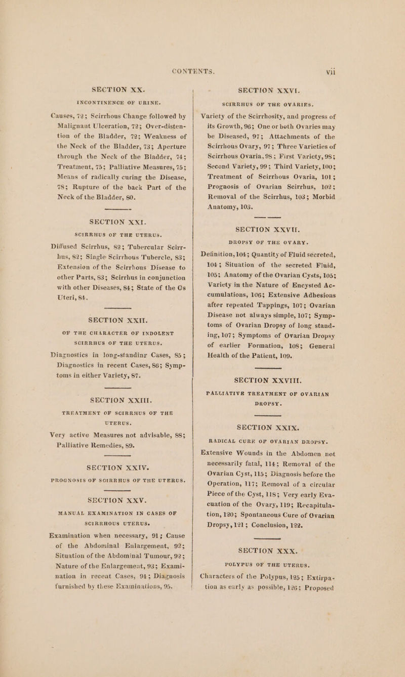 INCONTINENCE OF URINE. Causes, 72; Scirrhous Change followed by Malignant Ulceration, 723; Over-disten- tion of the Bladder, 72; Weakness of the Neck of the Bladder, 73; Aperture through the Neck of the Bladder, 743 Treatment, 75; Palliative Measures, 75; Means of radically curing the Disease, 78; Rupture of the back Part of the Neck of the Bladder, 80. SECTION XXI. SCIRRHUS OF THE UTERUS. Diffused Scirrhus, 82; Tubercular Scirr- hus, 823 Single Scirrhous Tubercle, 833 Extension of the Scirrhous Disease to other Parts, 83; Scirrhus in conjunction with other Diseases, 843; State of the Os Uteri, St. SECTION XXII. OF THE CHARACTER OF INDOLENT SCIRRHUS OF THE UTERUS. Diagnostics in long-standing Cases, 853 Diagnostics in recent Cases, 86; Symp- toms in either Variety, 87. SECTION XXIII. TREATMENT OF SCIRRHUS OF THE UTERUS. Very active Measures not advisable, 883 Palliative Remedies, 89. SECTION XXIV. PROGNOSIS OF SOIRRHUS OF THE UTERUS. SECTION XXV. MANUAL EXAMINATION IN CASES OF SCIRRHOUS UTERUSe Examination when necessary, 91; Cause of the Abdominal Enlargement, 92; Situation of the Abdomina! Tumour, 92; Nature of the Enlargement, 933; Exami- nation in recent Cases; 943 Diagnosis furnished by these Examinations, 95. SCIRRHUS OF THE OVARIRKS. its Growth, 96; One or both Ovaries may be Diseased, 97; Attachments of the Scirrhous Ovary, 97; Three Varieties of Scirrhous Ovaria,98; First Variety, 98; Second Variety, 99; Third Variety, 100; Treatment of Scirrhous Ovaria, 101; Prognosis of Ovarian Scirrhus, 102; Removal of the Scirrhus, 103; Morbid Anatomy, 103. SECTION XXVIf. DROPSY OF THE OVARY. 1045 Situation of the secreted Fluid, 105; Anatomy of the Ovarian Cysts, 1053 Variety in the Nature of Encysted Ac- cumulations, 106; Extensive Adhesions after repeated Tappings, 107; Ovarian Disease not always simple, 107; Symp- toms of Ovarian Dropsy of long stand- ing, 107; Symptoms of Ovarian Dropsy of earlier Formation, 108; Generai Health of the Patient, 109. SECTION XXVIII. PALLIATIVE TREATMENT OF OVARIAN DROPSY. SECTION XXIX. RADICAL CURE OF OVARIAN DROPSY. necessarily fatal, 114; Removal of the Ovarian Cyst, 115; Diagnosis before the Operation, 1173; Removal of a circular Piece of the Cyst, 118; Very early Eva- cuation of the Ovary, 119; Recapitula- tion, 120; Spontaneous Cure of Ovarian Dropsy, 1215 Conclusion, 122. SECTION XXX. POLYPUS OF THE UTERUS. tion as early as possible, 1263 Proposed