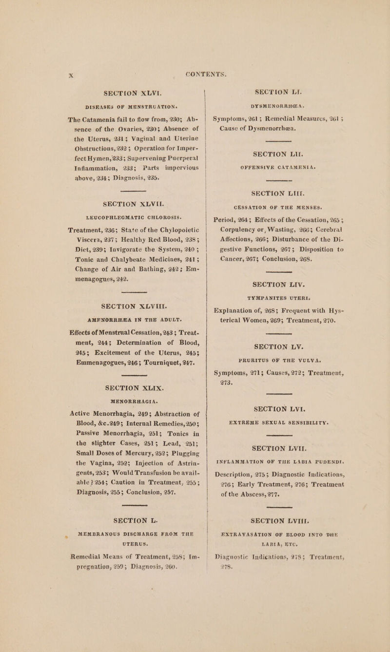 DISEASES OF MENSTRUATION. The Catamenia fail to flow from, 230; Ab- sence of the Ovaries, 2303 Absence of the Uterus, 232; Vaginal and Uterine Obstructions, 232 5; Operation for Imper- fect Hymen, 233; Supervening Puerperal Parts above, 234; Diagnosis, 235. Inflammation, 233; impervious SECTION XLVII. LEUCOPHLEGMATIC CHLOROSIS. Treatment, 236; State of the Chylopoietic Viscera, 237; Healthy Red Blood, 2385 Diet, 239; Invigorate the System, 240 ; Tonic and Chalybeate Medicines, 241 5 Change of Air and Bathing, 242; Em- menagogues, 242. SECTION XLVIIE. AMENORRHEA IN THE ADULT. Effects of Menstrual Cessation, 243 ; Treat- ment, 244; Determination of Blood, 245; Excitement of the Uterus, 2453 Emmenagogues, 246; Tourniquet, 247. SECTION XLIX. MENORRHAGIA. Active Menorrhagia, 249; Abstraction of Blood, &amp;c.2493; Internal Remedies, 2503 Passive Menorrhagia, 251; Tonics in the slighter Cases, 2513; Lead, 251; Small Doses of Mercury, 252; Plugging the Vagina, 252; Injection of Astrin- gents, 253; Would Transfusion be avail- able 2254; Caution in Treatment, 255; Piagnosis, 255; Conclusion, 257. SECTION L. MEMBRANOUS DISCHARGE FROM THE UTERUS. Remedial Means of Treatment, 258; [m- pregnation, 259; Diagnosis, 260. DYSMENORRHG@A. Symptoms, 261; Remedial Measures, 261 5 Cause of Dysmenorrhea. SECTION LII. OFFENSIVE CATAMENEA. SECTION LIIf. CESSATION OF THE MENSES. Period, 264; Effects of the Cessation, 265 3 Corpulency or, Wasting, 2663 Cerebral Affections, 266; Disturbance of the Di- gestive Functions, 267; Disposition to Cancer, 267; Conclusion, 268. SECTION LIV. TYMPANITES UTERI. Explanation of, 268; Frequent with Hys- terical Women, 269; Treatment, 270. SECTION LV. PRURITUS OF THE VULVA. Symptoms, 271; Causes, 272; Treatment, 273. SECTION LVI. EXTREME SEXUAL SENSIBILITY. SECTION LVII. INFLAMMATION OF THE LABIA PUDENDI. Description, 275; Diagnostic Indications, 2463; Early Treatment, 276; Treatment of the Abscess, 277. SECTION LVIIL. EXTRAVASATION OF BLOOD INTO THE LABIA, ETC, Diagnostic Indications, 278; Treatment, 278,