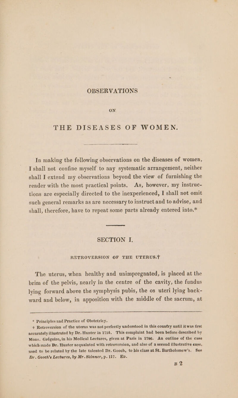 OBSERVATIONS ON THE DISEASES OF WOMEN. In making the following observations on the diseases of women, -Ishall not confine myself to any systematic arrangement, neither shall I extend my observations beyond the view of furnishing the reader with the most practical points. As, however, my instruc- tions are especially directed to the inexperienced, I shall not omit such general remarks as are necessary to instruct and to advise, and shall, therefore, have to repeat some parts already entered into.* SECTION I. RETROVERSION OF THE UTERUS.Y The uterus, when healthy and unimpregnated, is placed at the brim of the pelvis, nearly in the centre of the cavity, the fundus lying forward above the symphysis pubis, the os uteri lying back- ward and below, in apposition with the middle of the sacrum, at * Principles and Practice of Obstetricy. + Retroversion of the uterus was not perfectly understood in this country until it was first accurately illustrated by Dr. Hunter in 1754. This complaint had been before described by Mons. Grégoire, in his Medical Lectures, given at Paris in 1746. An outline of the case which made Dr. Hunter acquainted with retroversion, and also of a second illustrative case, used to be related by the late talented Dr. Gooch, to his class at St. Bartholomew’s. See Dr. Gooch’s Lectures, by Mr. Skinner, p. 117. Ep. BH?