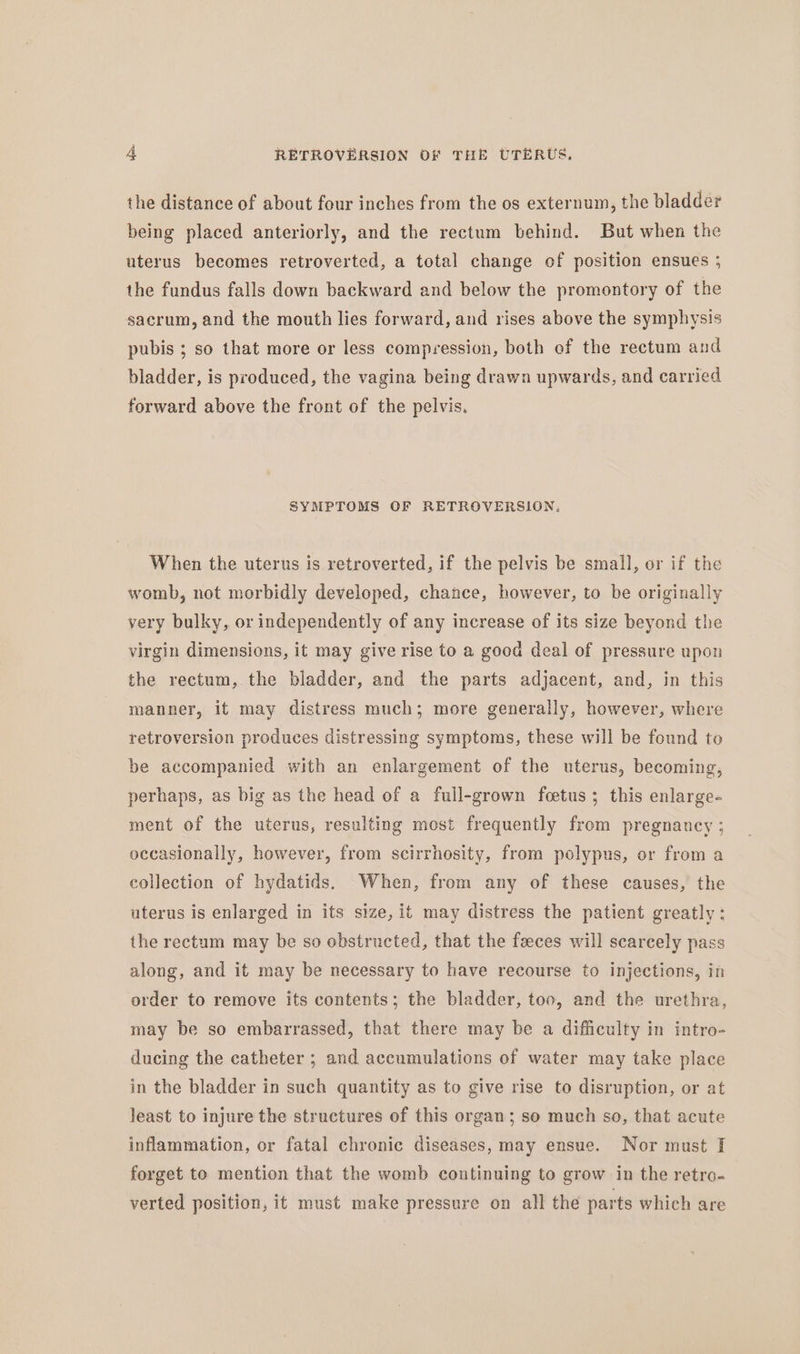 the distance of about four inches from the os externum, the bladder being placed anteriorly, and the rectum behind. But when the uterus becomes retroverted, a total change of position ensues ; the fundus falls down backward and below the promontory of the sacrum, and the mouth lies forward, and rises above the symphysis pubis ; so that more or less compression, both of the rectum and bladder, is produced, the vagina being drawn upwards, and carried forward above the front of the pelvis. SYMPTOMS OF RETROVERSION, When the uterus is retroverted, if the pelvis be small, or if the womb, not morbidly developed, chance, however, to be originally very bulky, or independently of any increase of its size beyond the virgin dimensions, it may give rise to a good deal of pressure upon the rectum, the bladder, and the parts adjacent, and, in this manner, it may distress much; more generally, however, where retroversion produces distressing symptoms, these will be found to be accompanied with an enlargement of the uterus, becoming, perhaps, as big as the head of a full-grown fcetus; this enlarge- ment of the uterus, resulting most frequently from pregnancy ; occasionally, however, from scirrhosity, from polypus, or from a collection of hydatids. When, from any of these causes, the uterus is enlarged in its size, it may distress the patient greatly: the rectum may be so obstructed, that the feeces will scarcely pass along, and it may be necessary to have recourse to injections, in order to remove its contents; the bladder, too, and the urethra, may be so embarrassed, that there may be a difficulty in intro- ducing the catheter ; and accumulations of water may take place in the bladder in such quantity as to give rise to disruption, or at least to injure the structures of this organ; so much so, that acute inflammation, or fatal chronic diseases, may ensue. Nor must J forget to mention that the womb continuing to grow in the retro- verted position, it must make pressure on all the parts which are