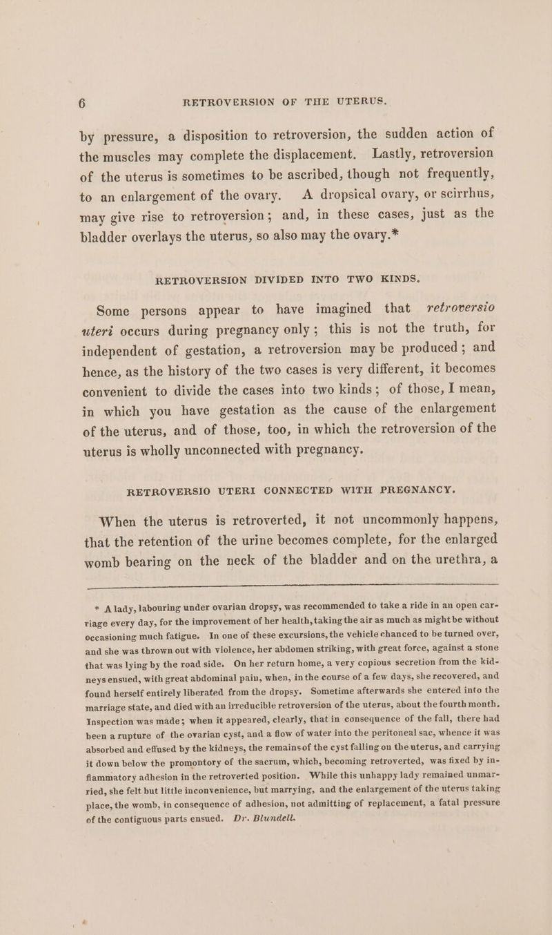 by pressure, a disposition to retroversion, the sudden action of the muscles may complete the displacement. Lastly, retroversion of the uterus is sometimes to be ascribed, though not frequently, to an enlargement of the ovary. A dropsical ovary, or scirrhus, may give rise to retroversion ; and, in these cases, just as the bladder overlays the uterus, so also may the ovary.* RETROVERSION DIVIDED INTO TWO KINDS. Some persons appear to have imagined that retroversio uteri occurs during pregnancy only; this is not the truth, for independent of gestation, a retroversion may be produced ; and hence, as the history of the two cases is very different, it becomes convenient to divide the cases into two kinds; of those, I mean, in which you have gestation as the cause of the enlargement of the uterus, and of those, too, in which the retroversion of the uterus is wholly unconnected with pregnancy. RETROVERSIO UTERI CONNECTED WITH PREGNANCY. When the uterus is retroverted, it not uncommonly happens, that the retention of the urine becomes complete, for the enlarged womb bearing on the neck of the bladder and on the urethra, a a ee ee a Ee TT Oe * A lady, labouring under ovarian dropsy, was recommended to take a ride in an open car- riage every day, for the improvement of her health, taking the air as much as might be without occasioning much fatigue. In one of these excursions, the vehicle chanced to be turned over, and she was thrown out with violence, her abdomen striking, with great force, against a stone that was lying by the road side. On her return home, a very copious secretion from the kid- neys ensued, with great abdominal pain, when, inthe course of a few days, she recovered, and found herself entirely liberated from the dropsy. Sometime afterwards she entered into the marriage state, and died with an inveducible retroversion of the uterus, about the fourth month. Inspection was made; when it appeared, clearly, that in consequence of the fall, there had been arupture of the ovarian cyst, and a flow of water into the peritoneal sac, whence it was absorbed and effused by the kidneys, the remainsof the cyst falling on the uterus, and carrying it down below the promontory of the sacrum, which, becoming retroverted, was fixed by in- flammatory adhesion in the retroverted position. While this unhappy lady remained unmar-~ ried, she felt but little inconvenience, but marrying, and the enlargement of the uterus taking place, the womb, in consequence of adhesion, not admitting of replacement, a fatal pressure of the contiguous parts ensued. Dr. Blundell.