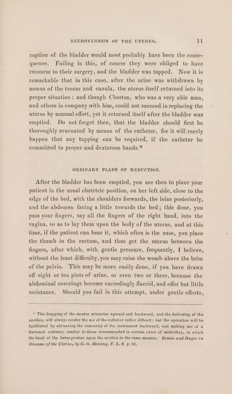 ruption of the bladder would most probably have been the conse- quence. Failing in this, of course they were obliged to have recourse to their surgery, and the bladder was tapped. Now it is remarkable that in this case, after the urine was withdrawn by means of the trocar and canula, the uterus itself returned into its proper situation: and though Cheston, who was a very able man, and others in company with him, could not succeed in replacing the uterus by manual effort, yet it returned itself after the bladder was emptied. Do not forget then, that the bladder should first be thoroughly evacuated by means of the catheter, for it will rarely happen that any tapping can be required, if the catheter be committed to proper and dexterous hands.* ORDINARY PLANS OF REDUCTION, After the bladder has been emptied, you are then to place your patient in the usual obstetric position, on her left side, close to the edge of the bed, with the shoulders forwards, the loins posteriorly, and the abdomen facing a little towards the bed; this done, you pass your fingers, say all the fingers of the right hand, into the vagina, so as to lay them upon the body of the uterus, and at this — time, if the patient can bear it, which often is the case, you place the thumb in the rectum, and thus get the uterus between the fingers, after which, with gentle pressure, frequently, I believe, without the least difficulty, you may raise the womb above the brim of the pelvis. ‘This may be more easily done, if you have drawn off eight or ten pints of urine, or even two or three, because the abdominal coverings become exceedingly flaccid, and offer but little resistance, Should you fail in this attempt, under gentle efforts, * The dragging of the meatus urinarius upward and backward, and the flattening of the urethra, will always render the use of the catheter rather difficult: but the operation will be facilitated by advancing the concavity of the instrument backward, and making use of a flattened catheter, similar to those recommended in certain cases of midwifery, in which the head of the fetus presses upon the urethra in the same manner. Boivin and Duges on Diseases of the Uterus, by G. O. Heming, F. L. S. p, 82.