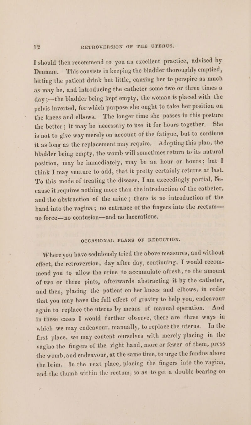 [should then recommend to you an excellent practice, advised by Denman. This consists in keeping the bladder thoroughly emptied, letting the patient drink but little, causing her to perspire as much as may be, and introducing the catheter some two or three times a day ;—the bladder being kept empty, the woman is placed with the pelvis inverted, for which purpose she ought to take her position on the knees and elbows. ‘The longer time she passes in this posture the better; it may be necessary to use it for hours together. She is not to give way merely on account of the fatigue, but to continue it as long as the replacement may require. Adopting this plan, the bladder being empty, the womb will sometimes return to its natural position, may be immediately, may be an hour or hours; but I think I may venture to add, that it pretty certainly returns at last. To this mode of treating the disease, I am exceedingly partial, Be- cause it requires nothing more than the introduction of the catheter, and the abstraction of the urine; there is no introduction of the hand into the vagina ; no entrance of the fingers into the rectum— no force—no contusion—and no lacerations. OCCASIONAL PLANS OF REDUCTION, Where you have sedulously tried the above measures, and without effect, the retroversion, day after day, continuing, I would recom- mend you tq allow the urine to accumulate afresh, to the amount of two or three pints, afterwards abstracting it by the catheter, and then, placing the patient on her knees and elbows, in order that you may have the full effect of gravity to help you, endeavour again to replace the uterus by means of manual operation. And in these cases I would further observe, there are three ways in which we may endeavour, manually, to replace the uterus. In the first place, we may content ourselves with merely placing in the vagina the fingers of the right hand, more or fewer of them, press the womb, and endeavour, at the same time, to urge the fundus above the brim. In the next place, placing the fingers into the vagina, and the thumb within the rectum, so as to get a double bearing on