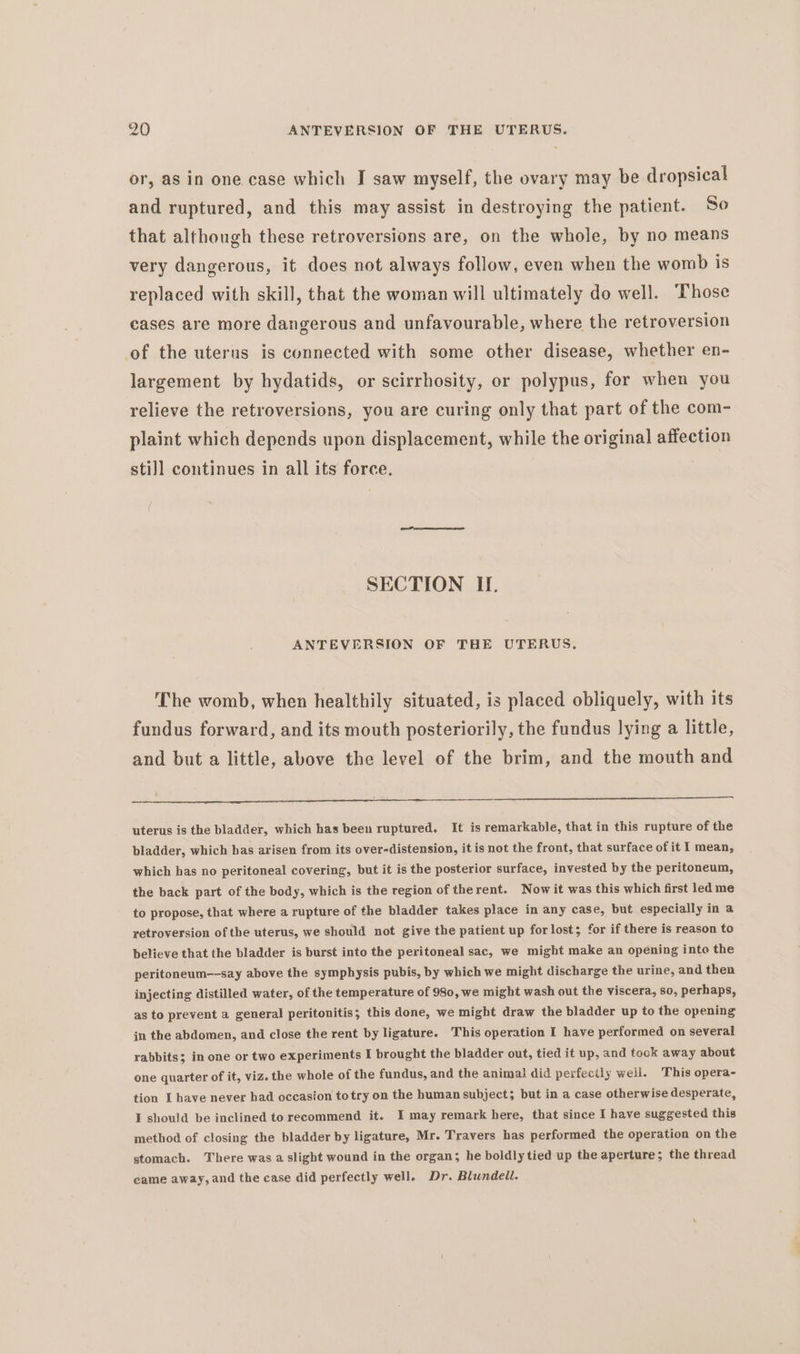 or, as in one case which I saw myself, the ovary may be dropsical and ruptured, and this may assist in destroying the patient. So that although these retroversions are, on the whole, by no means very dangerous, it does not always follow, even when the womb is replaced with skill, that the woman will ultimately do well. ‘Those cases are more dangerous and unfavourable, where the retroversion of the uterus is connected with some other disease, whether en- largement by hydatids, or scirrhosity, or polypus, fer when you relieve the retroversions, you are curing only that part of the com- plaint which depends upon displacement, while the original affection stil] continues in all its force. | SECTION II. ANTEVERSION OF THE UTERUS. The womb, when healthily situated, is placed obliquely, with its fundus forward, and its mouth posteriorily, the fundus lying a little, and but a little, above the level of the brim, and the mouth and uterus is the bladder, which has been ruptured. It is remarkable, that in this rupture of the bladder, which has arisen from its over-distension, it is not the front, that surface of it I mean, which has no peritoneal covering, but it is the posterior surface, invested by the peritoneum, the back part of the body, which is the region of therent. Now it was this which first led me to propose, that where a rupture of the bladder takes place in any case, but especially in a retroversion ofthe uterus, we should not give the patient up forlost; for if there is reason to believe that the bladder is burst into the peritoneal sac, we might make an opening into the peritoneum—-say above the symphysis pubis, by which we might discharge the urine, and then injecting distilled water, of the temperature of 980, we might wash out the viscera, so, perhaps, as to prevent a general peritonitis; this done, we might draw the bladder up to the opening jn the abdomen, and close the rent by ligature. This operation I have performed on several rabbits; in one or two experiments I brought the bladder out, tied it up, and took away about one quarter of it, viz. the whole of the fundus, and the animal did perfectly well. This opera- tion I have never had occasion totry on the human subject; but in a case otherwise desperate, I should be inclined to recommend it. I may remark here, that since I have suggested this method of closing the bladder by ligature, Mr. Travers has performed the operation on the stomach. There was a slight wound in the organ; he boldlytied up the aperture; the thread came away, and the case did perfectly well. Dr. Blundell.