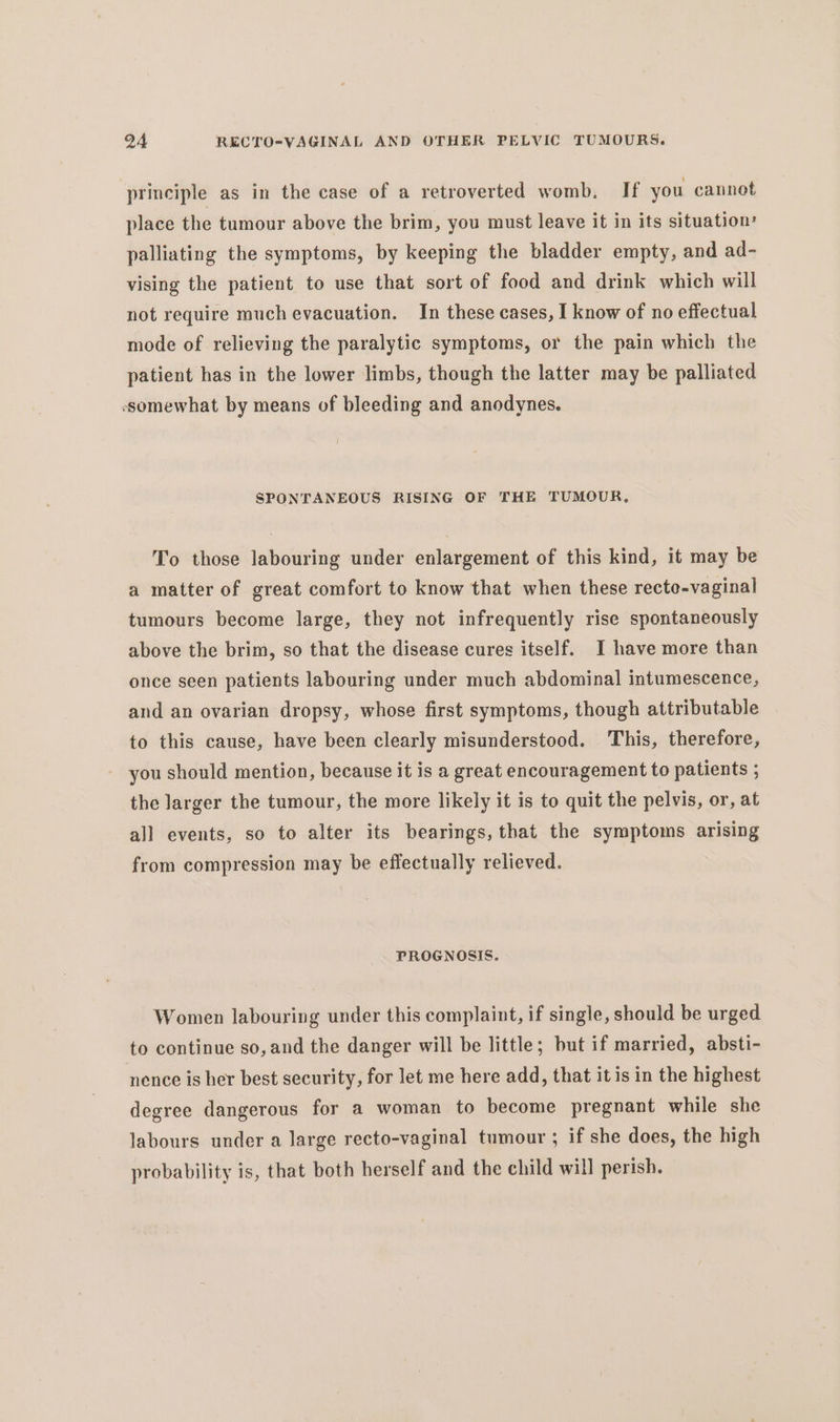 principle as in the case of a retroverted womb. If you cannot place the tumour above the brim, you must leave it in its situation’ palliating the symptoms, by keeping the bladder empty, and ad- vising the patient to use that sort of food and drink which will not require much evacuation. In these cases, I know of no effectual mode of relieving the paralytic symptoms, or the pain which the patient has in the lower limbs, though the latter may be palliated somewhat by means of bleeding and anodynes. SPONTANEOUS RISING OF THE TUMOUR, To those labouring under enlargement of this kind, it may be a matter of great comfort to know that when these recte-vaginal tumours become large, they not infrequently rise spontaneously above the brim, so that the disease cures itself. I have more than once seen patients labouring under much abdominal intumescence, and an ovarian dropsy, whose first symptoms, though attributable to this cause, have been clearly misunderstood. This, therefore, you should mention, because it is a great encouragement to patients ; the larger the tumour, the more likely it is to quit the pelvis, or, at all events, so to alter its bearings, that the symptoms arising from compression may be effectually relieved. PROGNOSIS. Women labouring under this complaint, if single, should be urged to continue so, and the danger will be little; but if married, absti- nence is her best security, for let me here add, that it is in the highest degree dangerous for a woman to become pregnant while she labours under a large recto-vaginal tumour ; if she does, the high probability is, that both herself and the child will perish.