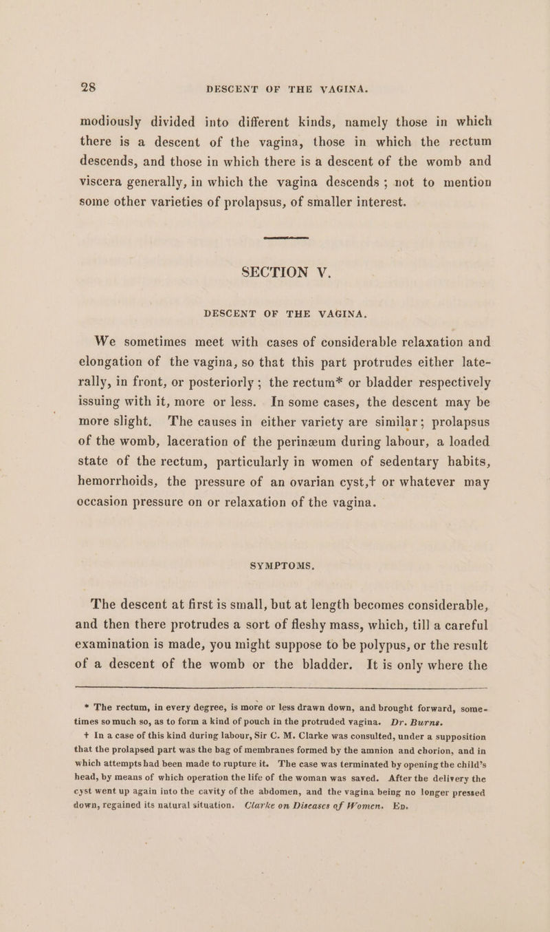 modiously divided into different kinds, namely those in which there is a descent of the vagina, those in which the rectum descends, and those in which there is a descent of the womb and viscera generally, in which the vagina descends ; not to mention some other varieties of prolapsus, of smaller interest. SECTION V. DESCENT OF THE VAGINA. We sometimes meet with cases of considerable relaxation and elongation of the vagina, so that this part protrudes either late- rally, in front, or posteriorly ; the rectum* or bladder respectively issuing with it, more or less. In some cases, the descent may be more slight. The causes in either variety are similar; prolapsus of the womb, laceration of the perinzeum during labour, a loaded state of the rectum, particularly in women of sedentary habits, hemorrhoids, the pressure of an ovarian cyst,t or whatever may occasion pressure on or relaxation of the vagina. SYMPTOMS, The descent at first is small, but at length becomes considerable, and then there protrudes a sort of fleshy mass, which, till a careful examination is made, you might suppose to be polypus, or the result of a descent of the womb or the bladder. It is only where the * The rectum, in every degree, is more or less drawn down, and brought forward, some- times so much so, as to form a kind of pouch in the protruded vagina. Dr. Burns. + Ina case of this kind during labour, Sir C. M. Clarke was consulted, under a supposition that the prolapsed part was the bag of membranes formed by the amnion and chorion, and in which attempts had been made to rupture it. The case was terminated by opening the child’s head, by means of which operation the life of the woman was saved. After the delivery the cyst went up again into the cavity of the abdomen, and the vagina being no longer pressed down, regained its natural situation. Clarke on Diseases of Women. Ep.