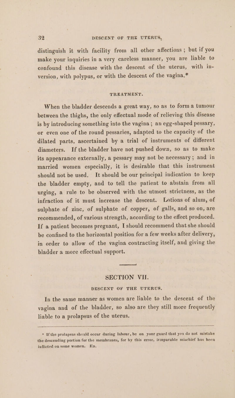 distinguish it with facility from all other affections ; but if you make your inquiries in a very careless manner, you are liable to confound this disease with the descent of the uterus, with in- version, with polypus, or with the descent of the vagina.* TREATMENT. When the bladder descends a great way, so as to forma tumour between the thighs, the only effectual mode of relieving this disease is by introducing something into the vagina ; an egg-shaped pessary, or even one of the round pessaries, adapted to the capacity of the dilated parts, ascertained by a trial of instruments of different diameters. If the bladder have not pushed down, so as to make its appearance externally, a pessary may not be necessary; and in married women especially, it is desirable that this instrument should not be used. It should be our principal indication to keep the bladder empty, and to tell the patient to abstain from all urging, a rule to be observed with the utmost strictness, as the infraction of it must increase the descent. Lotions of alum, of sulphate of zinc, of sulphate of copper, of galls, and so on, are recommended, of various strength, according to the effect produced. If a patient becomes pregnant, I should recommend that she should be confined to the horizontal position for a few weeks after delivery, in order to allow of the vagina contracting itself, and giving the bladder a more effectual support. arerenaecnrce cd SECTION VII. DESCENT OF THE UTERUS. In the same manner as women are liable to the descent of the vagina and of the bladder, so also are they still more frequently liable to a prolapsus of the uterus. * If the prolapsus should occur during labour, be on your guard that you do not mistake the descending portion for the membranes, for by this error, irreparable mischief has been inflicted on some women. Ep.