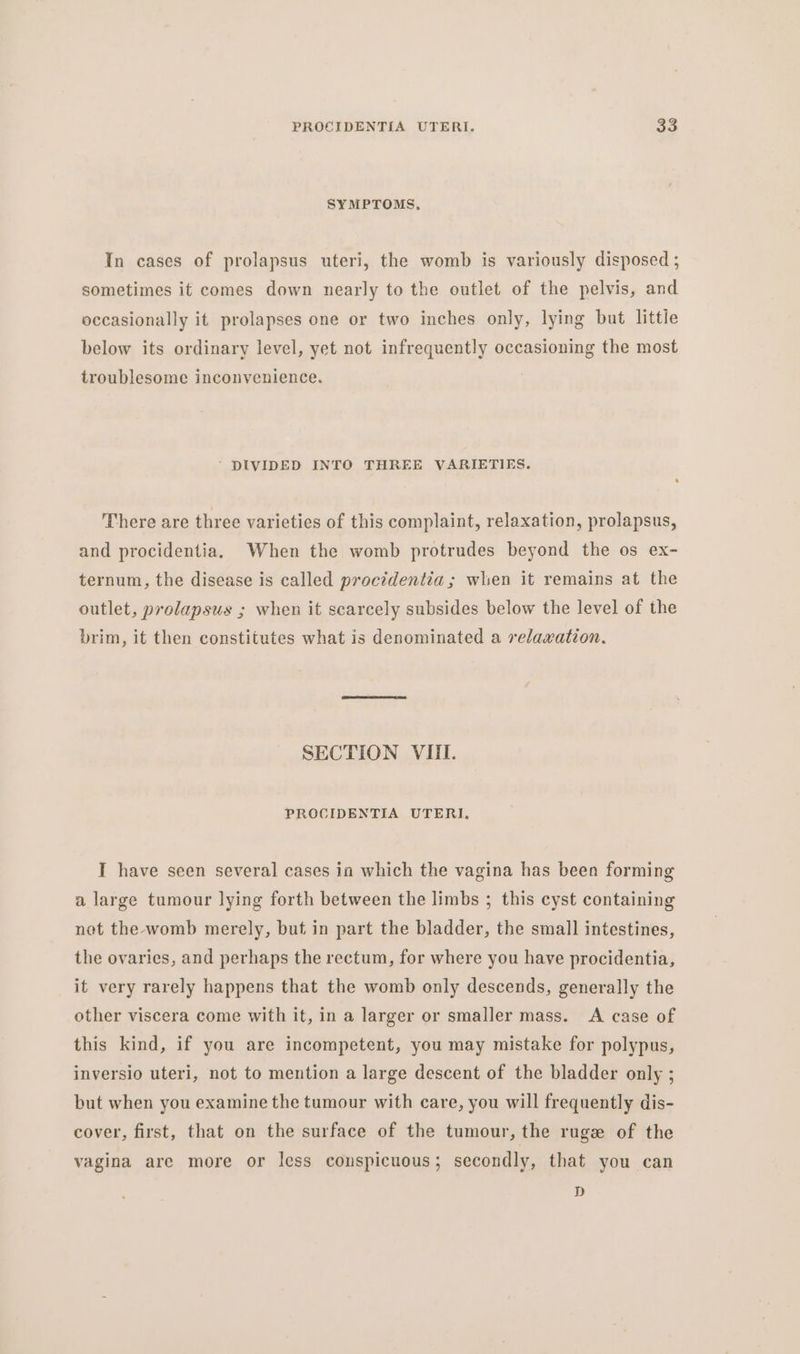 SYMPTOMS, In cases of prolapsus uteri, the womb is variously disposed ; sometimes it comes down nearly to the outlet of the pelvis, and occasionally it prolapses one or two inches only, lying but little below its ordinary level, yet not infrequently occasioning the most troublesome inconvenience. ‘ DIVIDED INTO THREE VARIETIES. There are three varieties of this complaint, relaxation, prolapsus, and procidentia. When the womb protrudes beyond the os ex- ternum, the disease is called procidentia; when it remains at the outlet, prolapsus ; when it scarcely subsides below the level of the brim, it then constitutes what is denominated a relaxation. SECTION VIII. PROCIDENTIA UTERI. I have seen several cases in which the vagina has been forming a large tumour lying forth between the limbs ; this cyst containing not the womb merely, but in part the bladder, the small intestines, the ovaries, and perhaps the rectum, for where you have procidentia, it very rarely happens that the womb only descends, generally the other viscera come with it, in a larger or smaller mass. A case of this kind, if you are incompetent, you may mistake for polypus, inversio uteri, not to mention a large descent of the bladder only ; but when you examine the tumour with care, you will frequently dis- cover, first, that on the surface of the tumour, the ruge of the vagina are more or less conspicuous ; secondly, that you can D