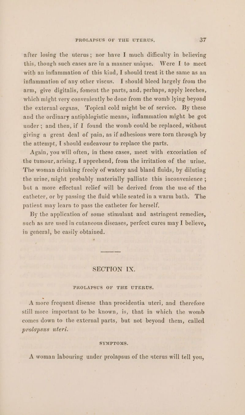 after losing the uterus; nor have I much difficulty in believing this, though such cases are in a manner unique. Were I to meet with an inflammation of this kind, I should treat it the same as an inflammation of any other viscus. I should bleed largely from the arm, give digitalis, foment the parts, and, perhaps, apply leeches, which might very conveniently be done from the womb lying beyond the external organs, Topical cold might be of service. By these and the ordinary antiphlogistic means, inflammation might be got under; and then, if I found the womb could be replaced, without giving a great deal of pain, as if adhesions were torn through by the attempt, [ should endeavour to replace the parts. Again, you will often, in these cases, meet with excoriation of the tumour, arising, I apprehend, from the irritation of the urine. The woman drinking freely of watery and bland fluids, by diluting the urine, might probably materially palliate this inconvenience ; bat a more effectual relief will be derived from the use of the catheter, or by passing the fluid while seated ina warm bath. The patient may learn to pass the catheter for herself. By the application of some stimulant and astringent remedies, such as are used in cutaneous diseases, perfect cures may I believe, in general, be easily obtained. SECTION IX. PROLAPSUS OF THE UTERUS. A more frequent disease than procidentia uteri, and therefore still more important to be known, is, that in which the womb comes down to the external parts, but not beyond them, called prolapsus uteri. SYMPTOMS. A woman labouring under prolapsus of the uterus will tell you,