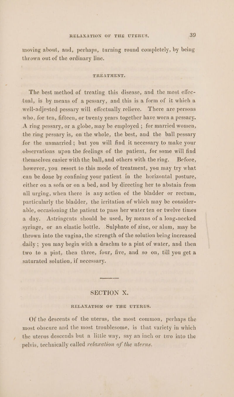 / moving about, and, perhaps, turning round completely, by being thrown out of the ordinary line. TREATMENT. The best method of treating this disease, and the most effec- tual, is by means of a pessary, and this is a form of it which a well-adjusted pessary will effectually relieve. ‘There are persons who, for ten, fifteen, or twenty years together have worn a pessary. A ring pessary, or a globe, may be employed ; for married women, the ring pessary is, on the whole, the best, and the ball pessary for the unmarried; but you will find it necessary to make your observations upon the feelings of the patient, for some will find themselves easier with the ball, and others with thering. Before, however, you resort to this mode of treatment, you may try what can be done by confining your patient in the horizontal posture, either on a sofa or on a bed, and by directing her to abstain from all urging, when there is any action of the bladder or rectum, particularly the bladder, the irritation of which may be consider- able, occasioning the patient to pass her water ten or twelve times a day. Astringents should be used, by means of a long-necked syringe, or an elastic bottle. Sulphate of zinc, or alum, may be thrown into the vagina, the strength of the solution being increased daily ; you may begin with a drachm to a pint of water, and then two to a pint, then three, four, five, and so on, till you get a saturated solution, if necessary. SECTION X. RELAXATION OF THE UTERUS. Of the descents of the uterus, the most common, perhaps the most obscure and the most troublesome, is that variety in which the uterus descends but a little way, say an inch or two into the pelvis, technically called relawation of the uterus.