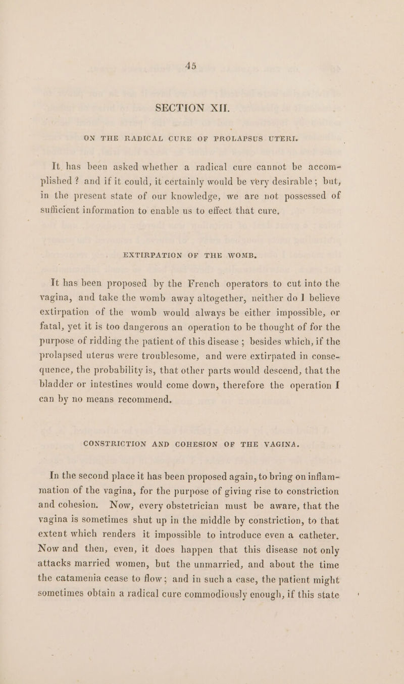 A5 SECTION XII. ON THE RADICAL CURE OF PROLAPSUS UTERI. It has been asked whether a radical cure cannot be accom- plished ? and if it could, it certainly would be very desirable; but, in the present state of our knowledge, we are not possessed of sufficient information to enable us to effect that cure, EXTIRPATION OF THE WOMB. It has been proposed by the French operators to cut into the vagina, and take the womb away altogether, neither do 1 believe extirpation of the womb would always be either impossible, or fatal, yet it is too dangerous an operation to be thought of for the purpose of ridding the patient of this disease ; besides which, if the prolapsed uterus were troublesome, and were extirpated in conse- quence, the probability is, that other parts would descend, that the bladder or intestines would come down, therefore the operation I can by no means recommend. CONSTRICTION AND COHESION OF THE VAGINA. In the second place it has been proposed again, to bring on inflam- mation of the vagina, for the purpose of giving rise to constriction and cohesion. Now, every obstetrician must be aware, that the vagina is sometimes shut up in the middle by constriction, to that extent which renders it impossible to introduce even a catheter, Now and then, even, it does happen that this disease not only attacks married women, but the unmarried, and about the time the catamenia cease to flow; and in sucha case, the patient might sometimes obtain a radical cure commodiously enough, if this state