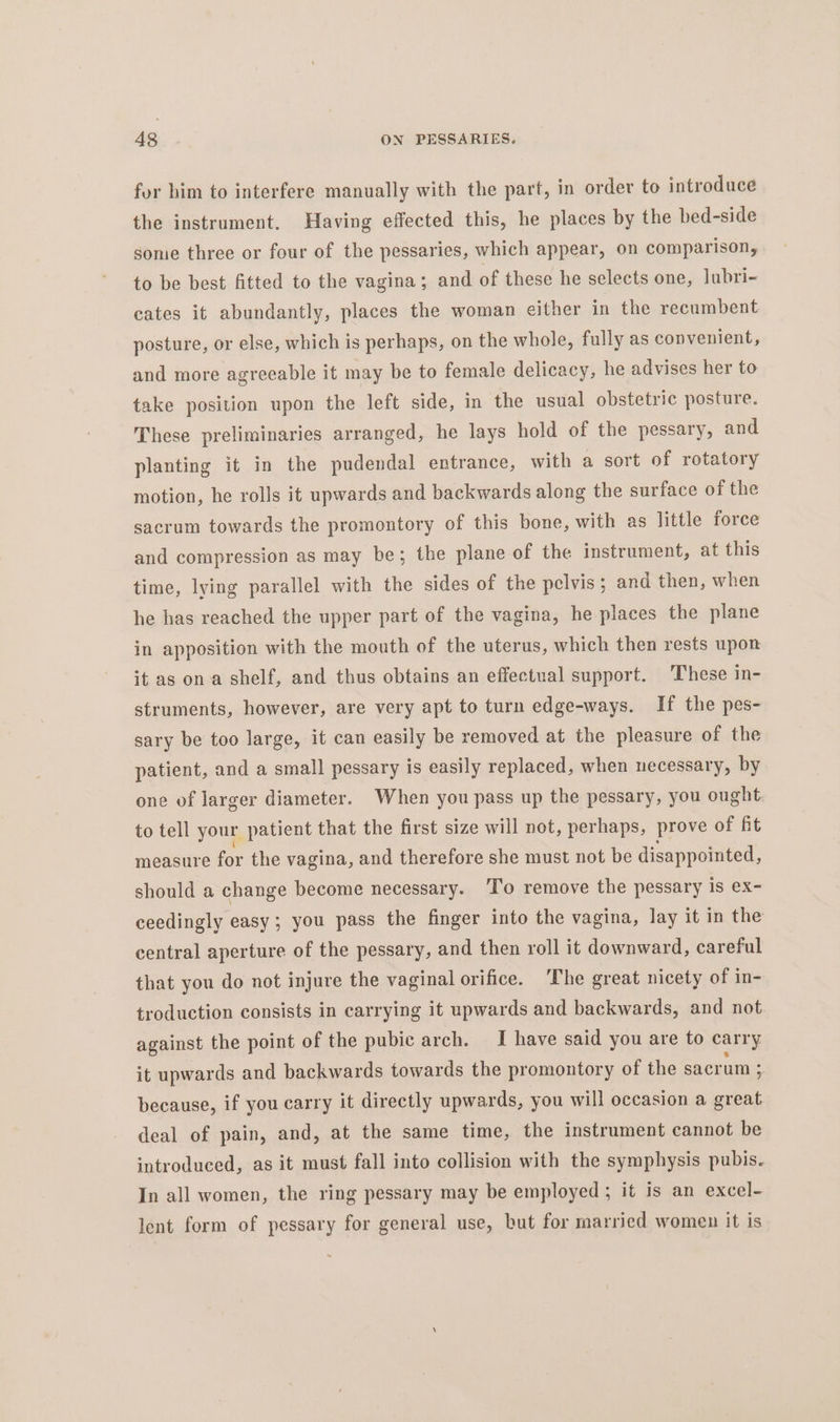 for him to interfere manually with the part, in order to introduce the instrument. Having effected this, he places by the bed-side some three or four of the pessaries, which appear, on comparison, to be best fitted to the vagina; and of these he selects one, lubri- cates it abundantly, places the woman either in the recumbent posture, or else, which is perhaps, on the whole, fully as convenient, and more agreeable it may be to female delicacy, he advises her to take position upon the left side, in the usual obstetric posture. These preliminaries arranged, he lays hold of the pessary, and planting it in the pudendal entrance, with a sort of rotatory motion, he rolls it upwards and backwards along the surface of the sacrum towards the promontory of this bone, with as little force and compression as may be; the plane of the instrument, at this time, lying parallel with the sides of the pelvis; and then, when he has reached the upper part of the vagina, he places the plane in apposition with the mouth of the uterus, which then rests upon it as ona shelf, and thus obtains an effectual support. These in- struments, however, are very apt to turn edge-ways. If the pes- sary be too large, it can easily be removed at the pleasure of the patient, and a small pessary is easily replaced, when necessary, by one of larger diameter. When you pass up the pessary, you ought to tell your patient that the first size will not, perhaps, prove of fit measure for the vagina, and therefore she must not be disappointed, should a change become necessary. ‘I'o remove the pessary is @X- ceedingly easy; you pass the finger into the vagina, lay it in the central aperture of the pessary, and then roll it downward, careful that you do not injure the vaginal orifice. ‘The great nicety of in- troduction consists in carrying it upwards and backwards, and not against the point of the pubic arch. I have said you are to carry it upwards and backwards towards the promontory of the sacrum ; because, if you carry it directly upwards, you will occasion a great deal of pain, and, at the same time, the instrument cannot be introduced, as it must fall into collision with the symphysis pubis. In all women, the ring pessary may be employed ; it is an excel- lent form of pessary for general use, but for married women it is