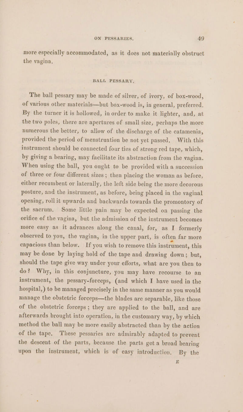 more especially accommodated, as it does not materially obstruct the vagina. BALL PESSARY, The ball pessary may be made of silver, of ivory, of box-wood, of various other materials—but box-wood is, in general, preferred. By the turner it is hollowed, in order to make it lighter, and, at the two poles, there are apertures of small size, perhaps the more numerous the better, to allow of the discharge of the catamenia, provided the period of menstruation be not yet passed. With this instrument should be connected four ties of strong red tape, which, by giving a bearing, may facilitate its abstraction from the vagina. When using the ball, you ought to be provided with a succession of three or four different sizes; then placing the woman as before, either recumbent or laterally, the left side being the more decorous posture, and the instrument, as before, being placed in the vaginal opening, roll it upwards and backwards towards the promontory of the sacrum. Some little pain may be expected on passing the orifice of the vagina, but the admission of the instrument becomes more easy as it advances along the canal, for, as I formerly observed to you, the vagina, in the upper part, is often far more capacious than below. If you wish to remove this instrument, this may be done by laying hold of the tape and drawing down; but, should the tape give way under your efforts, what are you then to do? Why, in this conjuncture, you may have recourse to an instrument, the pessary-forceps, (and which I have used in the hospital, ) to be managed precisely in the same manner as you would manage the obstetric foreeps—the blades are separable, like those of the obstetric forceps; they are applied to the ball, and are afterwards brought into operation, in the customary way, by which method the ball may be more easily abstracted than by the action of the tape. ‘These pessaries are admirably adapted to prevent the descent of the parts, because the parts get a broad bearing upon the instrument, which is of easy introduction. By the E