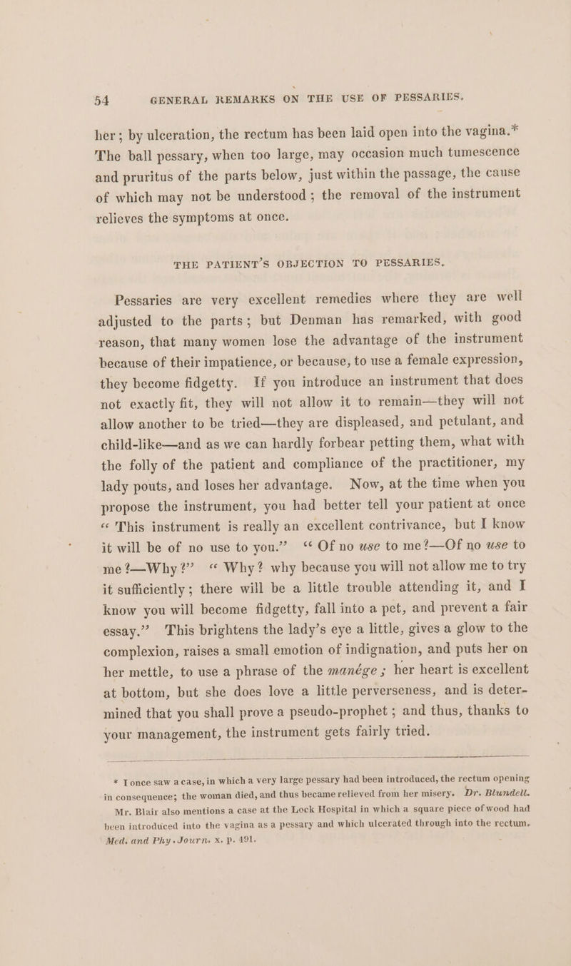 her ; by ulceration, the rectum has been laid open into the vagina.* The ball pessary, when too large, may occasion much tumescence and pruritus of the parts below, just within the passage, the cause of which may not be understood ; the removal of the instrument relieves the symptoms at once. THE PATIENT’S OBJECTION TO PESSARIES. Pessaries are very excellent remedies where they are well adjusted to the parts; but Denman has remarked, with good reason, that many women lose the advantage of the instrument because of their impatience, or because, to use a female expression, they become fidgetty. If you introduce an instrument that does not exactly fit, they will not allow it to remain—they will not allow another to be tried—they are displeased, and petulant, and child-like—and as we can hardly forbear petting them, what with the folly of the patient and compliance of the practitioner, my lady pouts, and loses her advantage. Now, at the time when you propose the instrument, you had better tell your patient at once «« This instrument is really an excellent contrivance, but I know it will be of no use to you.” ‘ Of no use to me?—Of no use to me ?—Why?” “ Why? why because you will not allow me to try it sufficiently ; there will be a little trouble attending it, and I know you will become fidgetty, fall into a pet, and prevent a fair essay.” This brightens the lady’s eye a little, gives a glow to the complexion, raises a small emotion of indignation, and puts her on her mettle, to use a phrase of the manege ; her heart is excellent at bottom, but she does love a little perverseness, and is deter- mined that you shall prove a pseudo-prophet ; and thus, thanks to your management, the instrument gets fairly tried. = = Se t= a — * Tonce saw acase, in which a very large pessary had been introduced, the rectum opening in consequence; the woman died, and thus became relieved from her misery. Dr. Blundell. Mr. Blair also mentions a case at the Lock Hospital in which a square piece of wood had been introduced into the vagina as a pessary and which ulcerated through into the rectum. Med. and Phy.Journ, x. p. 491.