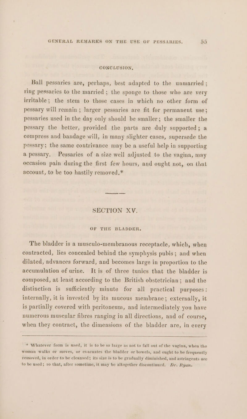 CONCLUSION, Ball pessaries are, perhaps, best adapted to the unmarried ; ring pessaries to the married ; the sponge to those who are very irritable; the stem to those cases in which no other form of pessary will remain ; larger pessaries are fit for permanent use; pessaries used in the day only should be smaller; the smaller the pessary the better, provided the parts are duly supported; a compress and bandage will, in many slighter cases, supersede the pessary; the same contrivance may be a useful help in supporting apessary. Pessaries of a size well adjusted to the vagina, may occasion pain during the first few hours, and ought not, on that account, to be too hastily removed.* SECTION XV. OF THE BLADDER. The bladder is a musculo-membranous receptacle, which, when contracted, lies concealed behind the symphysis pubis; and when dilated, advances forward, and becomes large in proportion to the accumulation of urine. It is of three tunics that the bladder is composed, at least according to the British obstetrician; and the distinction is sufficiently minute for all practical purposes: internally, it is invested by its mucous membrane; externally, it is partially covered with peritoneum, and intermediately you have numerous muscular fibres ranging in all directions, and of course, when they contract, the dimensions of the bladder are, in every —_—(—enkex-»-»—- ——————————————————— — —— —— ————— * Whatever form is used, it is to be so large as not to fall out of the vagina, when the woman walks or moves, or evacuates the bladder or bowels, and ought to be frequently removed, in order to be cleansed; its size is to be gradually diminished, and astringents are to be used; so that, after sometime, it may be altogether discontinued. Dr. Ryans