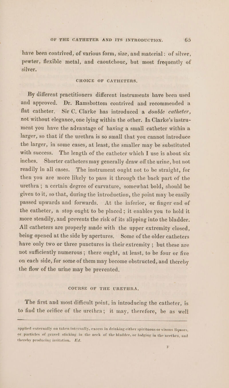 have been contrived, of various form, size, and material: of silver, pewter, flexible metal, and caoutchouc, but most frequently of silver. CHOICE OF CATHETERS, By different practitioners different instruments have been used and approved. Dr. Ramsbottom contrived and recommended a flat catheter. Sir C. Clarke has introduced a double catheter, not without elegance, one lying within the other. In Clarke’s instru- ment you have the advantage of having a small catheter within a larger, so that if the urethra is so small that you cannot introduce the larger, in some cases, at least, the smaller may be substituted with success. The length of the catheter which I use is about six inches. Shorter catheters may generally draw off the urine, but not readily in all cases. The instrument ought not to be straight, for then you are more likely to pass it through the back part of the urethra ; a certain degree of curvature, somewhat bold, should be given to it, so that, during the introduction, the point may be easily passed upwards and forwards. At the inferior, or finger end of the catheter, a stop ought to be placed ; it enables you to hold it more steadily, and prevents the risk of its slipping into the bladder. All catheters are properly made with the upper extremity closed, being opened at the side by apertures. Some of the older catheters have only two or three punctures in their extremity ; but these are not sufficiently numerous; there ought, at least, to be four or five on each side, for some of them may become obstructed, and thereby the flow of the urine may be prevented. COURSE OF THE URETHRA, The first and most difficult point, in introducing the catheter, is to find the orifice of the urethra; it may, therefore, be as well applied externally on taken internally, excess in drinking either spirituous or vinous liquors, or particles of gravel sticking in the neck of the bladder, or lodging in the urethra, and thereby producing irritation. Hd. FR