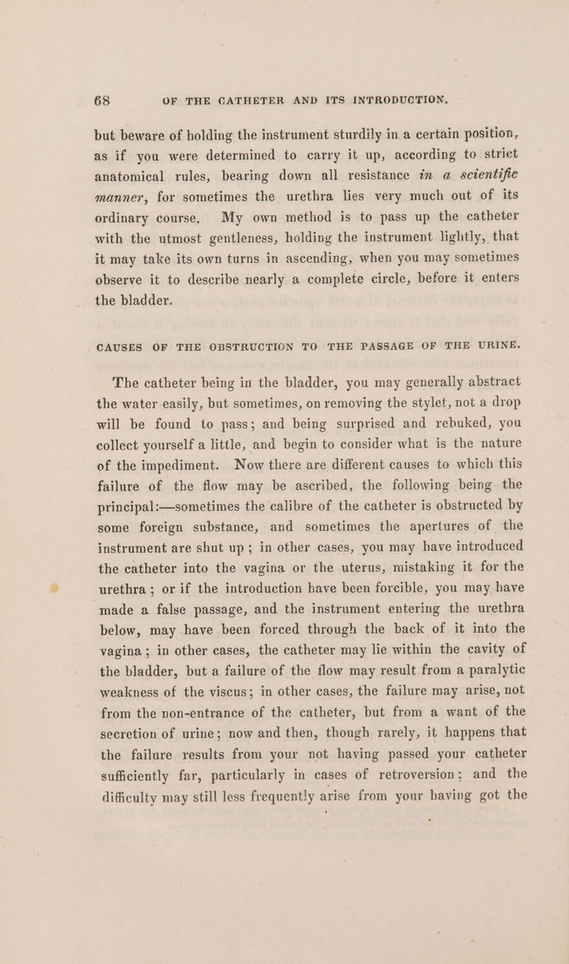 but beware of holding the instrument sturdily in a certain position, as if you were determined to carry it up, according to strict anatomical rules, bearing down all resistance in a scientific manner, for sometimes the urethra lies very much out of its ordinary course. My own method is to pass up the catheter with the utmost gentleness, holding the instrument lightly, that it may take its own turns in ascending, when you may sometimes observe it to describe nearly a complete circle, before it enters the bladder. CAUSES OF THE OBSTRUCTION TO THE PASSAGE OF THE URINE. The catheter being in the bladder, you may generally abstract the water easily, but sometimes, on removing the stylet, not a drop will be found to pass; and being surprised and rebuked, you collect yourself a little, and begin to consider what is the nature of the impediment. Now there are different causes to which this failure of the flow may be ascribed, the following being. the principal:—sometimes the calibre of the catheter is obstructed by some foreign substance, and sometimes the apertures of the instrument are shut up; in other cases, you may have introduced the catheter into the vagina or the uterus, mistaking it for the urethra; or if the introduction have been forcible, you may have made a false passage, and the instrument entering the urethra below, may have been forced through the back of it into the vagina ; in other cases, the catheter may lie within the cavity of the bladder, but a failure of the flow may result from a paralytic weakness of the viscus; in other cases, the failure may arise, not from the non-entrance of the catheter, but from a want of the secretion of urine; now and then, though rarely, it happens that the failure results from your not having passed your catheter sufficiently far, particularly in cases of retroversion; and the difficulty may still less frequently arise from your having got the