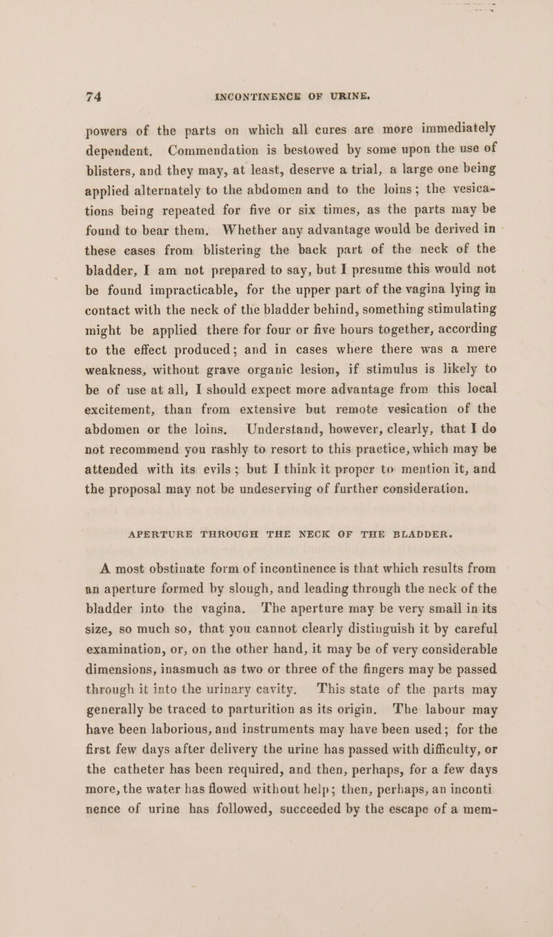 powers of the parts on which all cures are more immediately dependent. Commendation is bestowed by some upon the use of blisters, and they may, at least, deserve a trial, a large one being applied alternately to the abdomen and to the loins; the vesica- tions being repeated for five or six times, as the parts may be found to bear them. Whether any advantage would be derived in these cases from blistering the back part of the neck of the bladder, I am not prepared to say, but I presume this would not be found impracticable, for the upper part of the vagina lying in contact with the neck of the bladder behind, something stimulating might be applied there for four or five hours together, according to the effect produced; and in cases where there was a mere weakness, without grave organic lesion, if stimulus is likely to be of use at all, I should expect more advantage from this local excitement, than from extensive but remote vesication of the abdomen or the loins. Understand, however, clearly, that I do not recommend you rashly to resort to this practice, which may be attended with its evils; but I think it proper to mention it, and the proposal may not be undeserving of further consideration. APERTURE THROUGH THE NECK OF THE BLADDER. A most obstinate form of incontinence is that which results from an aperture formed by slough, and leading through the neck of the bladder into the vagina. 'The aperture may be very smail in its size, so much so, that you cannot clearly distinguish it by careful examination, or, on the other hand, it may be of very considerable dimensions, inasmuch as two or three of the fingers may be passed through it into the urinary cavity. This state of the parts may generally be traced to parturition as its origin. The labour may have been laborious, and instruments may have been used; for the first few days after delivery the urine has passed with difficulty, or the catheter has been required, and then, perhaps, for a few days more, the water has flowed without help; then, perhaps, an inconti nence of urine has followed, succeeded by the escape of a mem-