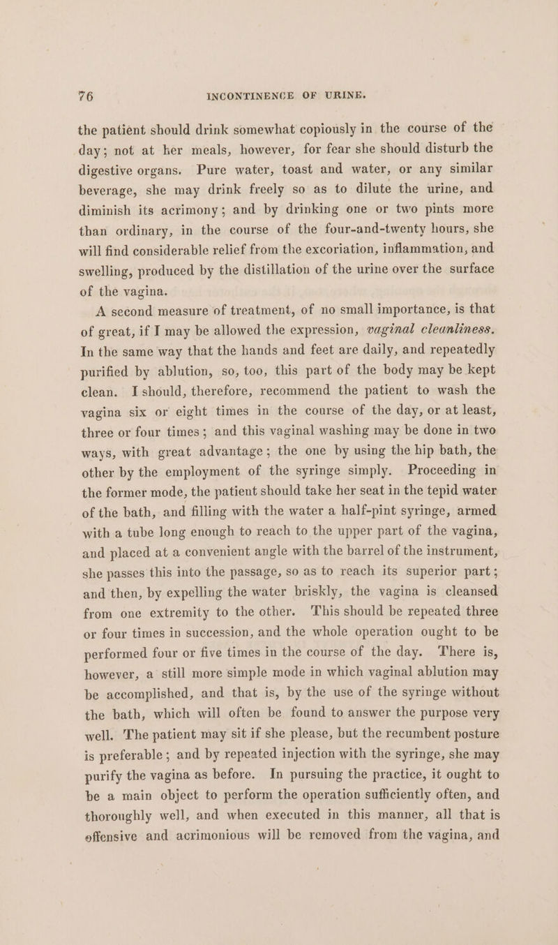 the patient should drink somewhat copiously in the course of the day; not at her meals, however, for fear she should disturb the digestive organs. Pure water, toast and water, or any similar beverage, she may drink freely so as to dilute the urine, and diminish its acrimony; and by drinking one or two pints more than ordinary, in the course of the four-and-twenty hours, she will find considerable relief from the excoriation, inflammation, and swelling, produced by the distillation of the urine over the surface of the vagina. A second measure of treatment, of no small importance, is that of great, if I may be allowed the expression, vaginal cleanliness. In the same way that the hands and feet are daily, and repeatedly purified by ablution, so, too, this part of the body may be kept clean. I should, therefore, recommend the patient to wash the vagina six or eight times in the course of the day, or at least, three or four times; and this vaginal washing may be done in two ways, with great advantage; the one by using the hip bath, the other by the employment of the syringe simply. Proceeding in the former mode, the patient should take her seat in the tepid water of the bath, and filling with the water a half-pint syringe, armed with a tube long enough to reach to the upper part of the vagina, and placed at a convenient angle with the barrel of the instrument, she passes this into the passage, so as to reach its superior part; and then, by expelling the water briskly, the vagina is cleansed from one extremity to the other. ‘This should be repeated three or four times in succession, and the whole operation ought to be performed four or five times in the course of the day. There is, however, a still more simple mode in which vaginal ablution may be accomplished, and that is, by the use of the syringe without the bath, which will often be found to answer the purpose very well. The patient may sit if she please, but the recumbent posture is preferable; and by repeated injection with the syringe, she may purify the vagina as before. In pursuing the practice, it ought to be a main object to perform the operation sufficiently often, and thoroughly well, and when executed in this manner, all that is offensive and acrimonious will be removed from the vagina, and