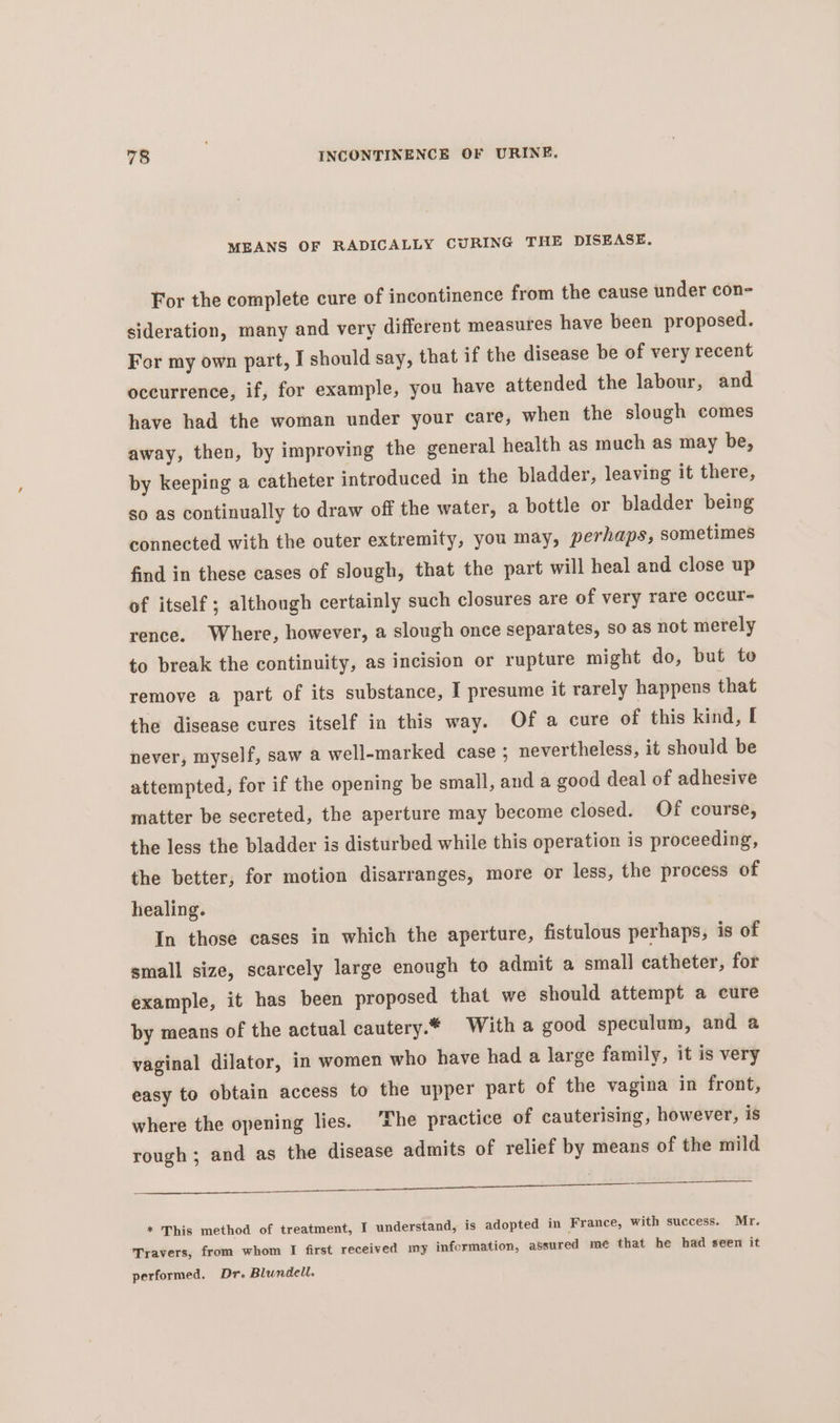 MEANS OF RADICALLY CURING THE DISEASE. For the complete cure of incontinence from the cause under con- sideration, many and very different measures have been proposed. For my own part, I should say, that if the disease be of very recent occurrence, if, for example, you have attended the labour, and have had the woman under your care, when the slough comes away, then, by improving the general health as much as may be, by keeping a catheter introduced in the bladder, leaving it there, so as continually to draw off the water, a bottle or bladder being connected with the outer extremity, you may, perhaps, sometimes find in these cases of slough, that the part will heal and close up of itself; although certainly such closures are of very rare occur- rence. Where, however, a slough once separates, so as not merely to break the continuity, as incision or rupture might do, but to remove a part of its substance, I presume it rarely happens that the disease cures itself in this way. Of a cure of this kind, I never, myself, saw a well-marked case ; nevertheless, it should be attempted, for if the opening be small, and a good deal of adhesive matter be secreted, the aperture may become closed. Of course, the less the bladder is disturbed while this operation is proceeding, the better, for motion disarranges, more or less, the process of healing. In those cases in which the aperture, fistulous perhaps, is of small size, scarcely large enough to admit a small catheter, for example, it has been proposed that we should attempt a cure by means of the actual cautery.* With a good speculum, and a vaginal dilator, in women who have had a large family, it is very easy to obtain access to the upper part of the vagina in front, where the opening lies. ‘The practice of cauterising, however, is rough; and as the disease admits of relief by means of the mild ee a 8 aS * This method of treatment, I understand, is adopted in France, with success. Mr. Travers, from whom I first received my information, assured mé that he had seen it performed. Dr. Blundell.