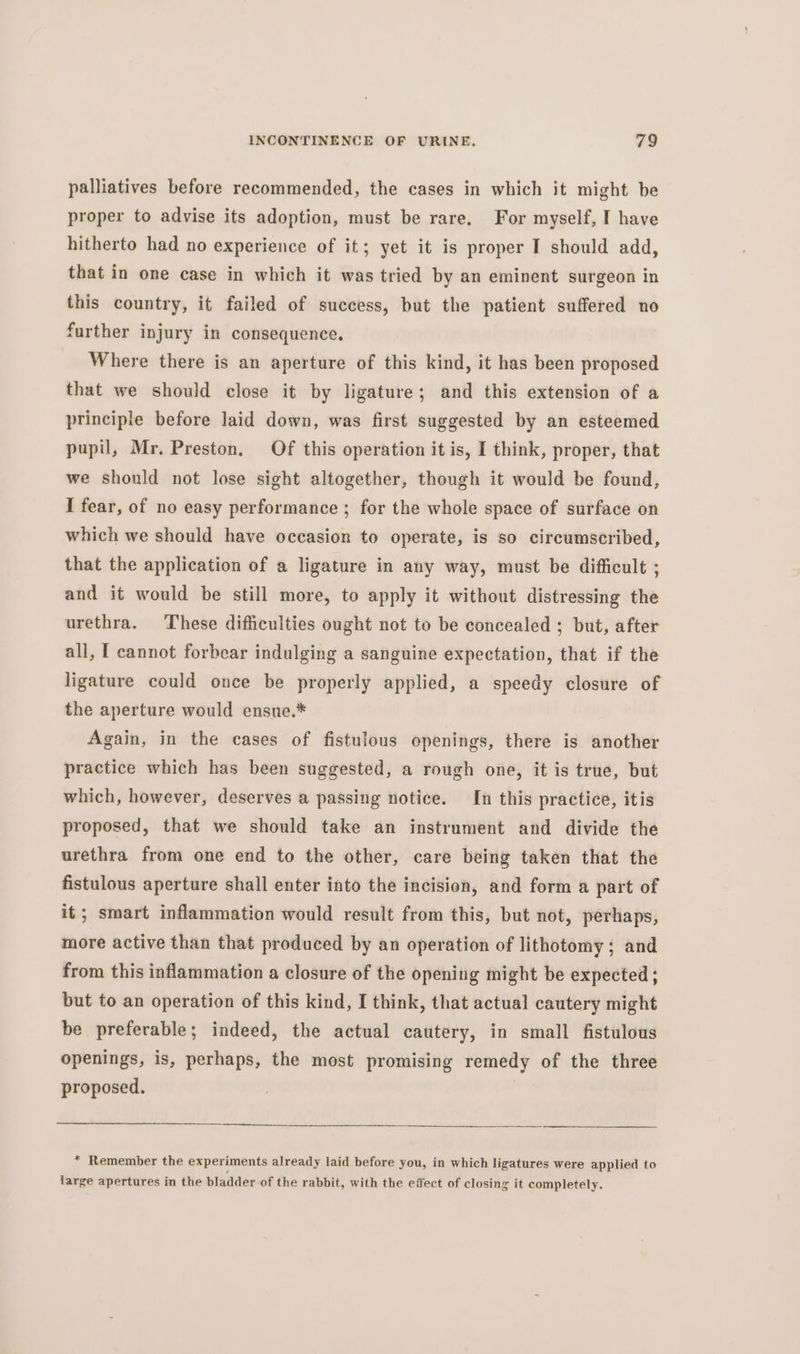 palliatives before recommended, the cases in which it might be proper to advise its adoption, must be rare. For myself, I have hitherto had no experience of it; yet it is proper I should add, that in one case in which it was tried by an eminent surgeon in this country, it failed of success, but the patient suffered no further injury in consequence. Where there is an aperture of this kind, it has been proposed that we should close it by ligature; and this extension of a principle before laid down, was first suggested by an esteemed pupil, Mr. Preston, Of this operation it is, I think, proper, that we should not lose sight altogether, though it would be found, I fear, of no easy performance ; for the whole space of surface on which we should have occasion to operate, is so circumscribed, that the application of a ligature in any way, must be difficult ; and it would be still more, to apply it without distressing the urethra. These difficulties ought not to be concealed ; but, after all, I cannot forbear indulging a sanguine expectation, that if the ligature could once be properly applied, a speedy closure of the aperture would ensue.* Again, in the cases of fistulous openings, there is another practice which has been suggested, a rough one, it is true, but which, however, deserves a passing notice. In this practice, itis proposed, that we should take an instrument and divide the urethra from one end to the other, care being taken that the fistulous aperture shall enter into the incision, and form a part of it; smart inflammation would result from this, but not, perhaps, more active than that produced by an operation of lithotomy ; and from this inflammation a closure of the opening might be expected; but to an operation of this kind, I think, that actual cautery might be preferable; indeed, the actual cautery, in small fistulous openings, is, perhaps, the most promising remedy of the three proposed. | * Remember the experiments already laid before you, in which ligatures were applied to large apertures in the bladder of the rabbit, with the effect of closing it completely.