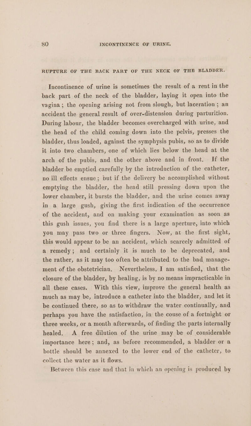 RUPTURE OF THE BACK PART OF THE NECK OF THE BLADDER. Incontinence of urine is sometimes the result of a rent in the back part of the neck of the bladder, laying it open into the vagina; the opening arising not from slough, but laceration 5 an accident the general result of over-distension during parturition. During labour, the bladder becomes overcharged with urine, and the head of the child coming down into the pelvis, presses the bladder, thus loaded, against the symphysis pubis, so as to divide it into two chambers, one of which lies below the head at the arch of the pubis, and the other above and in front. If the bladder be emptied carefully by the introduction of the catheter, no ill effects ensue; but if the delivery be accomplished without emptying the bladder, the head still pressing down upon the lower chamber, it bursts the bladder, and the urine comes away in a large gush, giving the first indication of the occurrence of the accident, and on making your examination as soon as this gush issues, you find there is a large aperture, into which you may pass two or three fingers. Now, at the first sight, this would appear to be an accident, which scarcely admitted of a remedy; and certainly it is much to be deprecated, and the rather, as it may too often be attributed to the bad manage- ment of the obstetrician. Nevertheless, I am satisfied, that the closure of the bladder, by healing, is by no means impracticable in all these cases. With this view, improve the general health as much as may be, introduce a catheter into the bladder, and let it be continued there, so as to withdraw the water continually, and perhaps you have the satisfaction, in the couse of a fortnight or three weeks, or a month afterwards, of finding the parts internally healed. A free dilution of the urine may be of considerable importance here; and, as before recommended, a bladder or a bottle should be annexed to the lower end of the catheter, to collect the water as it flows. : Between this case and that in which an opening is produced by