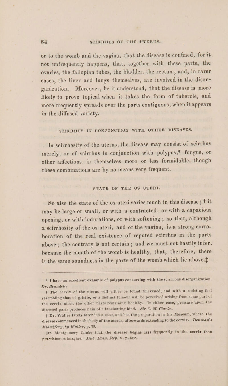 or to the womb and the vagina, that the disease is confined, for it not unfrequently happens, that, together with these parts, the ovaries, the fallopian tubes, the bladder, the rectum, and, in rarer cases, the liver and lungs themselves, are involved in the disor- ganization. Moreover, be it understood, that the disease is more likely to prove topical when it takes the form of tubercle, and more frequently spreads over the parts contiguous, when it appears in the diffused variety. SCIRRHUS IN CONJUNCTION WITH OTHER DISEASES. In scirrhosity of the uterus, the disease may consist of scirrhus merely, or of scirrhus in conjunction with polypus,* fungus, or other affections, in themselves more or less formidable, though these combinations are by no means very frequent. STATE OF THE OS UTERI. So also the state of the os uteri varies much in this disease; t it may be large or small, or with a contracted, or with a capacious opening, or with indurations, or with softening ; so that, although a scirrhosity of the os uteri, and of the vagina, is a strong corro- boration of the real existence of reputed scirrhus in the parts above; the contrary is not certain; and we must not hastily infer, because the mouth of the womb is healthy, that, therefore, there is the same soundness in the parts of the womb which lie above.f i * I have an excellent example of polypus concurring with the scirrhous disorganization. Dr. Blundell. + The cervix of the uterus will either be found thickened, and with a resisting feel resembling that of gristle, or a distinct tumour will be perceived arising from some part of the cervix uteri, the other parts remaining healthy. In either case, pressure upon the diseased parts produces pain of a lancinating kind. Sir C. M. Clarke. + Dr. Waller lately attended a case, and has the preparation in his Museum, where the disease commenced in the body of the uterus, afterwards extending to the cervix. Denman’s Midwifery, by Waller, p. 79. Dr. Montgomery thinks that the disease begins less frequently in the cervix than practitioners imagine. Dub. Hosp. Rep. Vi. po 42