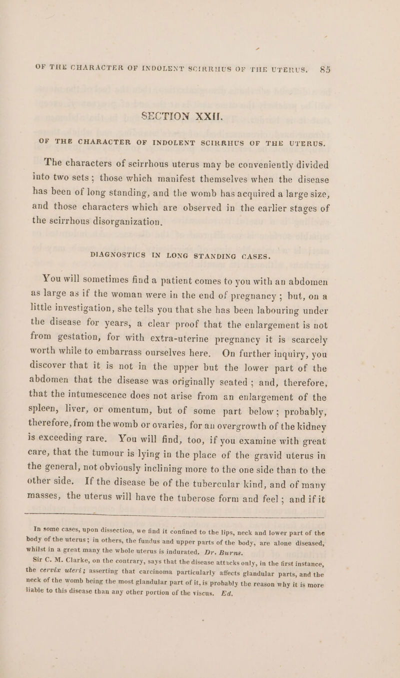 SECTION XXII. OF THE CHARACTER OF INDOLENT SCIRRHUS OF THE UTERUS. The characters of scirrhous uterus may be conveniently divided into two sets; those which manifest themselves when the disease has been of long standing, and the womb has acquired a large size, and those characters which are observed in the earlier stages of the scirrhous disorganization. DIAGNOSTICS IN LONG STANDING CASES. You will sometimes find a patient comes to you with an abdomen as large as if the woman were in the end of pregnancy ; but, ona little investigation, she tells you that she has been labouring under the disease for years, a clear proof that the enlargement is not from gestation, for with extra-uterine pregnancy it is scarcely worth while to embarrass ourselves here. On further inquiry, you discover that it is not in the upper but the lower part of the abdomen that the disease was originally seated ; and, therefore, that the intumescence does not arise from an enlargement of the spleen, liver, or omentum, but of some part below; probably, therefore, from the womb or ovaries, for au overgrowth of the kidney is exceeding rare. You will find, too, if you examine with great care, that the tumour is lying in the place of the gravid uterus in the general, not obviously inclining more to the one side than to the other side. If the disease be of the tubercular kind, and of many masses, the uterus will have the tuberose form and feel ; and if it ee ee re ER RO AL POM as In some cases, upon dissection, we find it confined to the lips, neck and lower part of the body of the uterus; in others, the fundus and upper parts of the body, are alone diseased, whilst in a great many the whole uterus is indurated. Dr. Burns. Sir C. M. Clarke, on the contrary, says that the disease attacks only, in the first instance, the cervix uteri; asserting that carcinoma particularly affects glandular parts, and the neck of the womb being the most glandular part of it, is probably the reason why it is more Hable to this disease than any other portion of the viscus. Ed.