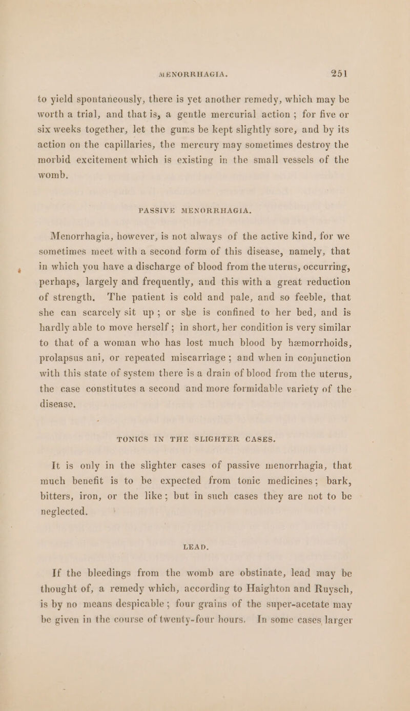 to yield spontaneously, there is yet another remedy, which may be worth a trial, and that is, a gentle mercurial action ; for five or six weeks together, let the gums be kept slightly sore, and by its action on the capillaries, the mercury may sometimes destroy the morbid excitement which is existing in the small vessels of the womb. PASSIVE MENORRHAGIA, Menorrhagia, however, is not always of the active kind, for we sometimes meet with a second form of this disease, namely, that in which you have a discharge of blood from the uterus, occurring, perhaps, largely and frequently, and this with a great reduction of strength. The patient is cold and pale, and so feeble, that she can scarcely sit up; or she is confined to her bed, and is hardly able to move herself ; in short, her condition is very similar to that of a woman who has lost much blood by hemorrhoids, prolapsus ani, or repeated miscarriage ; and when in conjunction with this state of system there is a drain of blood from the uterus, the case constitutes a second and more formidable variety of the disease, TONICS IN THE SLIGHTER CASES. It is only in the slighter cases of passive menorrhagia, that much benefit is to be expected from tonic medicines; bark, bitters, iron, or the like; but in such cases they are not to be neglected. LEAD, If the bleedings from the womb are obstinate, lead may be thought of, a remedy which, according to Haighton and Ruysch, is by no means despicable ; four grains of the super-acetate may be given in the course of twenty-four hours. In some cases larger