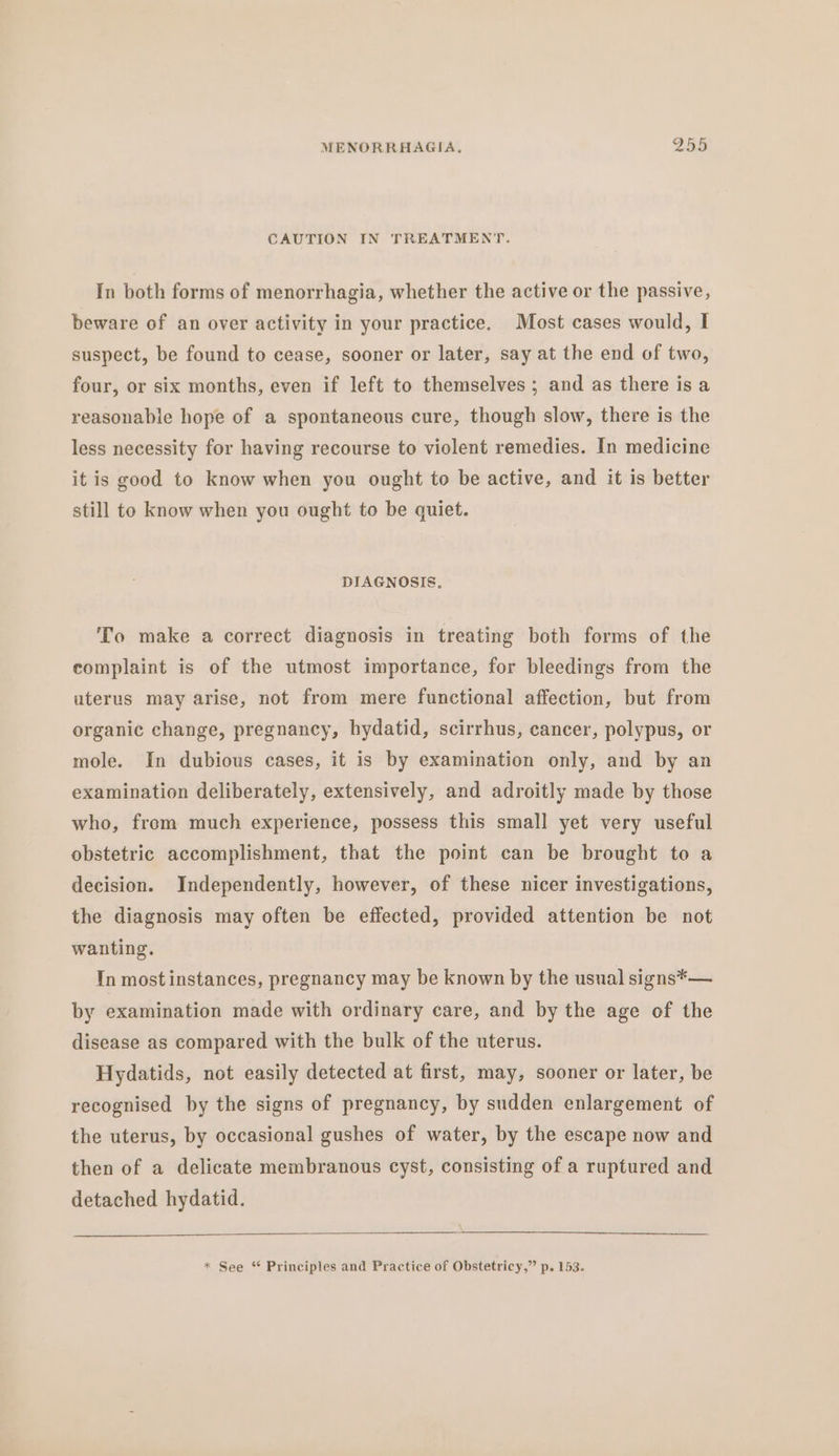 CAUTION IN TREATMENT. In both forms of menorrhagia, whether the active or the passive, beware of an over activity in your practice. Most cases would, I suspect, be found to cease, sooner or later, say at the end of two, four, or six months, even if left to themselves; and as there is a reasonable hope of a spontaneous cure, though slow, there is the less necessity for having recourse to violent remedies. In medicine it is good to know when you ought to be active, and it is better still to know when you ought to be quiet. DIAGNOSIS, To make a correct diagnosis in treating both forms of the complaint is of the utmost importance, for bleedings from the uterus may arise, not from mere functional affection, but from organic change, pregnancy, hydatid, scirrhus, cancer, polypus, or mole. In dubious cases, it is by examination only, and by an examination deliberately, extensively, and adroitly made by those who, from much experience, possess this small yet very useful obstetric accomplishment, that the point can be brought to a decision. Independently, however, of these nicer investigations, the diagnosis may often be effected, provided attention be not wanting. Tn most instances, pregnancy may be known by the usual signs*— by examination made with ordinary care, and by the age of the disease as compared with the bulk of the uterus. Hydatids, not easily detected at first, may, sooner or later, be recognised by the signs of pregnancy, by sudden enlargement of the uterus, by occasional gushes of water, by the escape now and then of a delicate membranous cyst, consisting of a ruptured and detached hydatid.