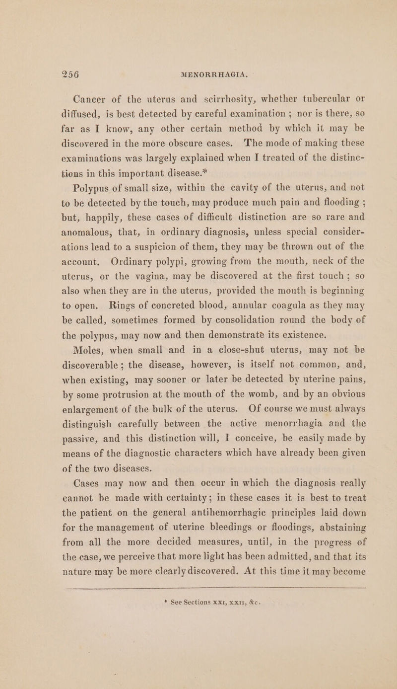 Cancer of the uterus and scirrhosity, whether tubercular or diffused, is best detected by careful examination ; nor is there, so far as I know, any other certain method by which it may be discovered in the more obscure cases. ‘The mode of making these examinations was largely explained when I treated of the distinc- tions in this important disease.* Polypus of small size, within the cavity of the uterus, and not to be detected by the touch, may produce much pain and flooding ; but, happily, these cases of difficult distinction are so rare and anomalous, that, in ordinary diagnosis, unless special consider- ations lead to a suspicion of them, they may be thrown out of the account. Ordinary polypi, growing from the mouth, neck of the uterus, or the vagina, may be discovered at the first touch ; so also when they are in the uterus, provided the mouth is beginning to open. Rings of concreted blood, annular coagula as they may be called, sometimes formed by consolidation round the body of the polypus, may now and then demonstrate its existence. Moles, when small and in a close-shut uterus, may not be discoverable ; the disease, however, is itself not common, and, when existing, may sooner or later be detected by uterine pains, by some protrusion at the mouth of the womb, and by an obvious enlargement of the bulk of the uterus. Of course we must always distinguish carefully between the active menorrhagia and the passive, and this distinction will, I conceive, be easily made by means of the diagnostic characters which have already been given of the two diseases. Cases may now and then occur in which the diagnosis really cannot he made with certainty; in these cases it is best to treat the patient on the general antihemorrhagic principles laid down for the management of uterine bleedings or floodings, abstaining from all the more decided measures, until, in the progress of the case, we perceive that more light has been admitted, and that its nature may be more clearly discovered. At this time it may become * See Sections XX1, xx, &amp;c.