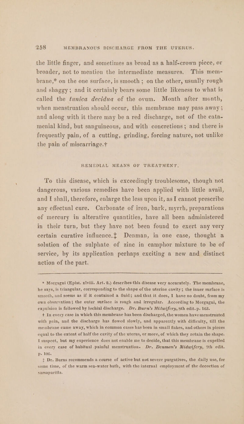 the little finger, and sometimes as broad as a half-crown piece, or broader, not to mention the intermediate measures, ‘This mem- brane,* on the one surface, is smooth; on the other, usually rough and shaggy; and it certainly bears some little likeness to what is called the tunica decidua of the ovum. Month after month, when menstruation should occur, this membrane may pass away ; and along with it there may be a red discharge, not of the cata- menial kind, but sanguineous, and with concretions; and there is frequently pain, of a cutting, grinding, forcing nature, not unlike the pain of miscarriage. REMEDIAL MEANS OF TREATMENT. To this disease, which is exceedingly troublesome, though not dangerous, various remedies have been applied with little avail, and I shall, therefore, enlarge the less upon it, as I cannot prescribe any effectual cure. Carbonate of iron, bark, myrrh, preparations of mercury in alterative quantities, have all been administered in their turn, but they have not been found to exert any very certain curative influence.t{ Denman, in one case, thought a solution of the sulphate of zinc in camphor mixture to be of service, by its application perhaps exciting a new and distinct action of the part. * Morgagni (Epist. xlviii. Art. 2.) describes this disease very accurately. The membrane, he says, is triangular, corresponding to the shape of the uterine cavity; the inuer surface is smooth, and seems as if it contained a fluid; and that it does, I have no doubt, from my own observation; the outer surface is rough and irregular. According to Morgagni, the expulsion is followed by lochial discharge. Dr. Burn’s Midwifery, 8th edit. p. 163. + In every case in which this membrane has been discharged, the women have menstruated with pain, and the discharge has flowed slowly, and apparently with difficulty, till the membrane came away, which in common cases has been in small flakes, and others in pieces equal to the extent of half the cavity of the uterus, or more, of which they retain the shape. I suspect, but my experience does not enable me to decide, that this membrane is expelled in every case of habitual.painful menstruation. Dr. Denman’s Midwifery, 7th edit. p- 106. + Dr. Burns recommends a course of active but nut severe purgatives, the daily use, for some time, of the warm sea-water bath, with the internal employment of the decoction of sarsaparilla.