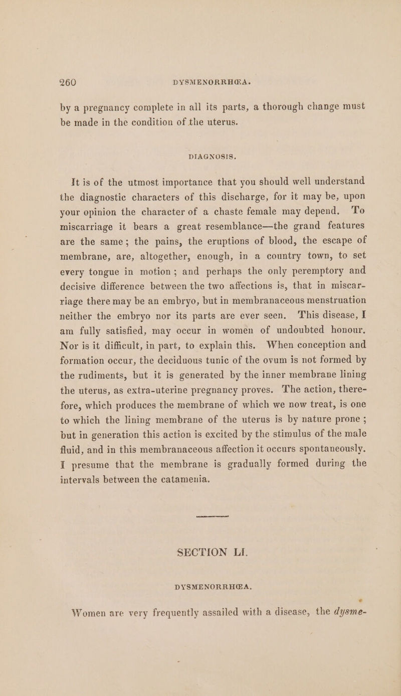 by a pregnancy complete in all its parts, a thorough change must be made in the condition of the uterus. DIAGNOSIS. It is of the utmost importance that you should well understand the diagnostic characters of this discharge, for it may be, upon your opinion the character of a chaste female may depend. To miscarriage it bears a great resemblance—the grand features are the same; the pains, the eruptions of blood, the escape of membrane, are, altogether, enough, in a country town, to set every tongue in motion; and perhaps the only peremptory and decisive difference between the two affections is, that in miscar- riage there may be an embryo, but in membranaceous menstruation neither the embryo nor its parts are ever seen. This disease, I am fully satisfied, may occur in women of undoubted honour. Nor is it difficult, in part, to explain this. When conception and formation occur, the deciduous tunic of the ovum is not formed by the rudiments, but it is generated by the inner membrane lining the uterus, as extra-uterine pregnancy proves. The action, there- fore, which produces the membrane of which we now treat, is one to which the lining membrane of the uterus is by nature prone ; but in generation this action is excited by the stimulus of the male fluid, and in this membranaceous affection it occurs spontaneously. I presume that the membrane is gradually formed during the intervals between the catamenia. SECTION LI. DYSMENORRHEA., © Women are very frequently assailed with a disease, the dysme-