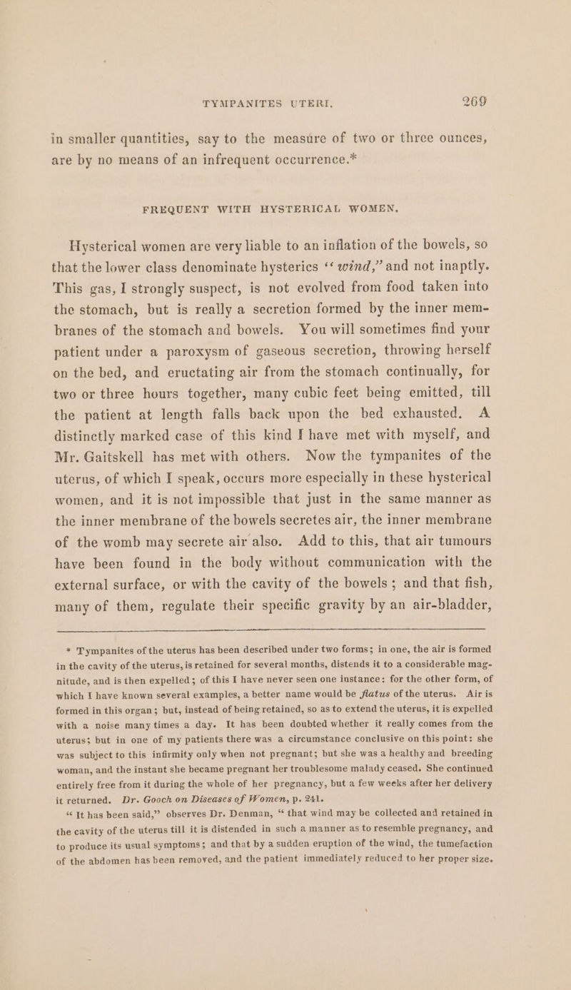 in smaller quantities, say to the measure of two or three ounces, are by no means of an infrequent occurrence.* FREQUENT WITH HYSTERICAL WOMEN, Hysterical women are very liable to an inflation of the bowels, so that the lower class denominate hysterics ‘‘ wind,” and not inaptly. This gas, I strongly suspect, is not evolved from food taken into the stomach, but is really a secretion formed by the inner mem- branes of the stomach and bowels. You will sometimes find your patient under a paroxysm of gaseous secretion, throwing herself on the bed, and eructating air from the stomach continually, for two or three hours together, many cubic feet being emitted, till the patient at length falls back upon the bed exhausted. A distinctly marked case of this kind I have met with myself, and Mr. Gaitskell has met with others. Now the tympanites of the uterus, of which I speak, occurs more especially in these hysterical women, and it is not impossible that just in the same manner as the inner membrane of the bowels secretes air, the inner membrane of the womb may secrete air also. Add to this, that air tumours have been found in the body without communication with the external surface, or with the cavity of the bowels; and that fish, many of them, regulate their specific gravity by an air-bladder, * Tympanites of the uterus has been described under two forms; in one, the air is formed in the cavity of the uterus, is retained for several months, distends it to a considerable mag- nitude, and is then expelled; of this I have never seen one instance: for the other form, of which I have known several examples, a better name would be flatus of the uterus. Air is formed in this organ; but, instead of being retained, so as to extend the uterus, it is expelled with a noise many times a day. It has been doubted whether it really comes from the uterus; but in one of my patients there was a circumstance conclusive on this point: she was subject to this infirmity only when not pregnant; but she was a healthy and breeding woman, and the instant she became pregnant her troublesome malady ceased. She continued entirely free from it during the whole of her pregnancy, but a few weeks after her delivery it returned. Dr. Gooch on Diseases of Women, p. 241. ‘“‘ It has been said,” observes Dr. Denman, “ that wind may be collected and retained in the cavity of the uterus till it is distended in such a manner as to resemble pregnancy, and to produce its usual symptoms ; and that by a sudden eruption of the wind, the tumefaction of the abdomen has been removed, and the patient immediately reduced to her proper size.