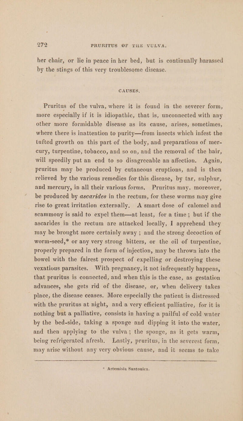 her chair, or lie in peace in her bed, but is continually harassed by the stings of this very troublesome disease. CAUSES. Pruritus of the vulva, where it is found in the severer form, more especially if it is idiopathic, that is, unconnected with any other more formidable disease as its cause, arises, sometimes, where there is inattention to purity—from insects which infest the tufted growth on this part of the body, and preparations of mer- cury, turpentine, tobacco, and so on, and the removal of the hair, will speedily put an end to so disagreeable an affection. Again, pruritus may be produced by cutaneous eruptions, and is then relieved by the various remedies for this disease, by tar, sulphur, and mercury, in all their various forms. Pruritus may, moreover, be produced by ascarides in the rectum, for these worms may give rise to great irritation externally. A smart dose of calomel and scammony is said to expel them—at least, for a time; but if the ascarides in the rectum are attacked locally, I apprehend they may be brought more certainly away ; and the strong decoction of worm-seed,* or any very strong bitters, or the oil of turpentine, properly prepared in the form of injection, may be thrown into the bowel with the fairest prospect of expelling or destroying these vexatious parasites. With pregnancy, it not infrequently happens, that pruritus is connected, and when this is the case, as gestation advances, she gets rid of the disease, or, when delivery takes _ place, the disease ceases. More especially the patient is distressed with the pruritus at night, and a very efficient palliative, for it is nothing but a palliative, consists in having a pailful of cold water by the bed-side, taking a sponge and dipping it into the water, and then applying to the vulva; the sponge, as it gets warm, being refrigerated afresh. Lastly, pruritus, in the severest form, may arise without any very obvious cause, and it seems to take * Artemisia Santonica.