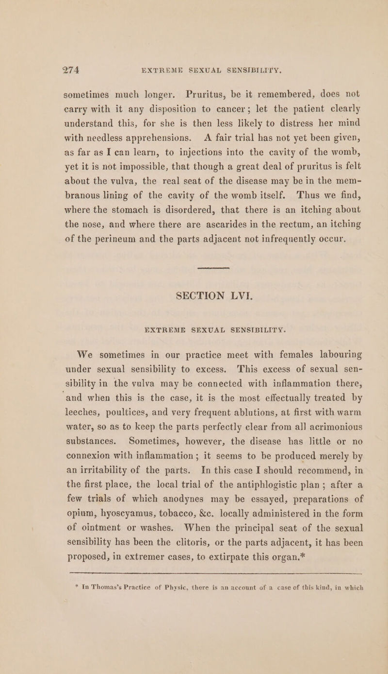 Q7A EXTREME SEXUAL SENSIBILITY, sometimes much longer. Pruritus, be it remembered, does not carry with it any disposition to cancer; let the patient clearly understand this, for she is then less likely to distress her mind with needless apprehensions. A fair trial has not yet been given, as far as I can learn, to injections into the cavity of the womb, yet it is not impossible, that though a great deal of pruritus is felt about the vulva, the real seat of the disease may be in the mem- branous lining of the cavity of the womb itself. Thus we find, where the stomach is disordered, that there is an itching about the nose, and where there are ascarides in the rectum, an itching of the perineum and the parts adjacent not infrequently occur. SECTION LVI. EXTREME SEXUAL SENSIBILITY. We sometimes in our practice meet with females labouring under sexual sensibility to excess. This excess of sexual sen- sibility in the vulva may be connected with inflammation there, ‘and when this is the case, it is the most effectually treated by leeches, poultices, and very frequent ablutions, at first with warm water, so as to keep the parts perfectly clear from all acrimonious substances. Sometimes, however, the disease has little or no connexion with inflammation; it seems to be produced merely by an irritability of the parts. In this case I should recommend, in the first place, the local trial of the antiphlogistic plan; after a few trials of which anodynes may be essayed, preparations of opium, hyoscyamus, tobacco, &amp;c. locally administered in the form of ointment or washes. When the principal seat of the sexual sensibility has been the clitoris, or the parts adjacent, it has been proposed, in extremer cases, to extirpate this organ.* * In Thomas’s Practice of Physic, there is an account of a case of this kind, in which