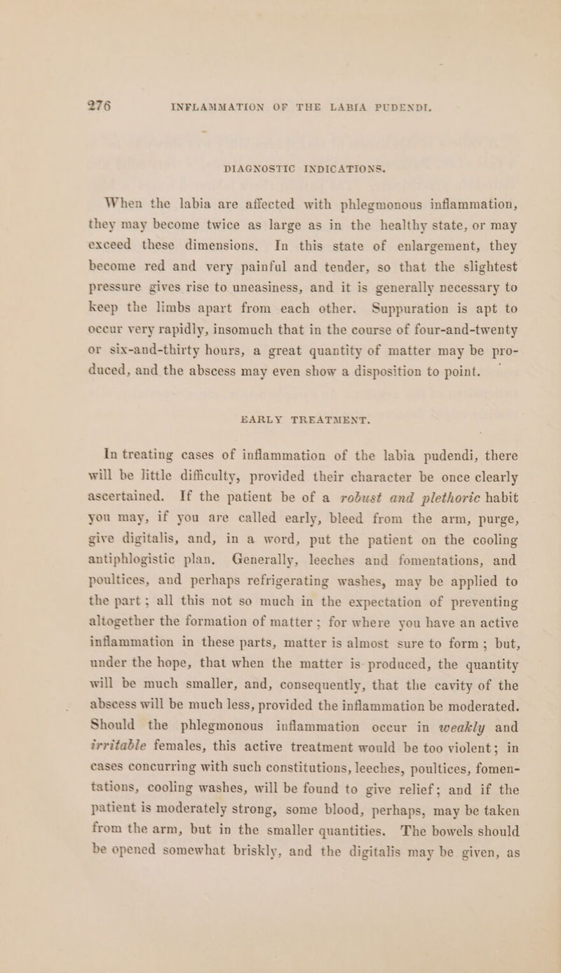 DIAGNOSTIC INDICATIONS. When the labia are affected with phlegmonous inflammation, they may become twice as large as in the healthy state, or may exceed these dimensions. In this state of enlargement, they become red and very painful and tender, so that the slightest pressure gives rise to uneasiness, and it is generally necessary to keep the limbs apart from each other. Suppuration is apt to occur very rapidly, insomuch that in the course of four-and-twenty or six-and-thirty hours, a great quantity of matter may be pro- duced, and the abscess may even show a disposition to point. — EARLY TREATMENT. In treating cases of inflammation of the labia pudendi, there will be little difficulty, provided their character be once clearly ascertained. If the patient be of a robust and plethoric habit you may, if you are called early, bleed from the arm, purge, give digitalis, and, in a word, put the patient on the cooling antiphlogistic plan, Generally, leeches and fomentations, and poultices, and perhaps refrigerating washes, may be applied to the part ; all this not so much in the expectation of preventing altogether the formation of matter; for where you have an active inflammation in these parts, matter is almost sure to form; but, under the hope, that when the matter is: produced, the quantity will be much smaller, and, consequently, that the cavity of the abseess will be much less, provided the inflammation be moderated. Should the phlegmonous inflammation occur in weakly and trritable females, this active treatment would be too violent; in cases concurring with such constitutions, leeches, poultices, fomen- tations, cooling washes, will be found to give relief; and if the patient is moderately strong, some blood, perhaps, may be taken from the arm, but in the smaller quantities. ‘The bowels should be opened somewhat briskly, and the digitalis may be given, as
